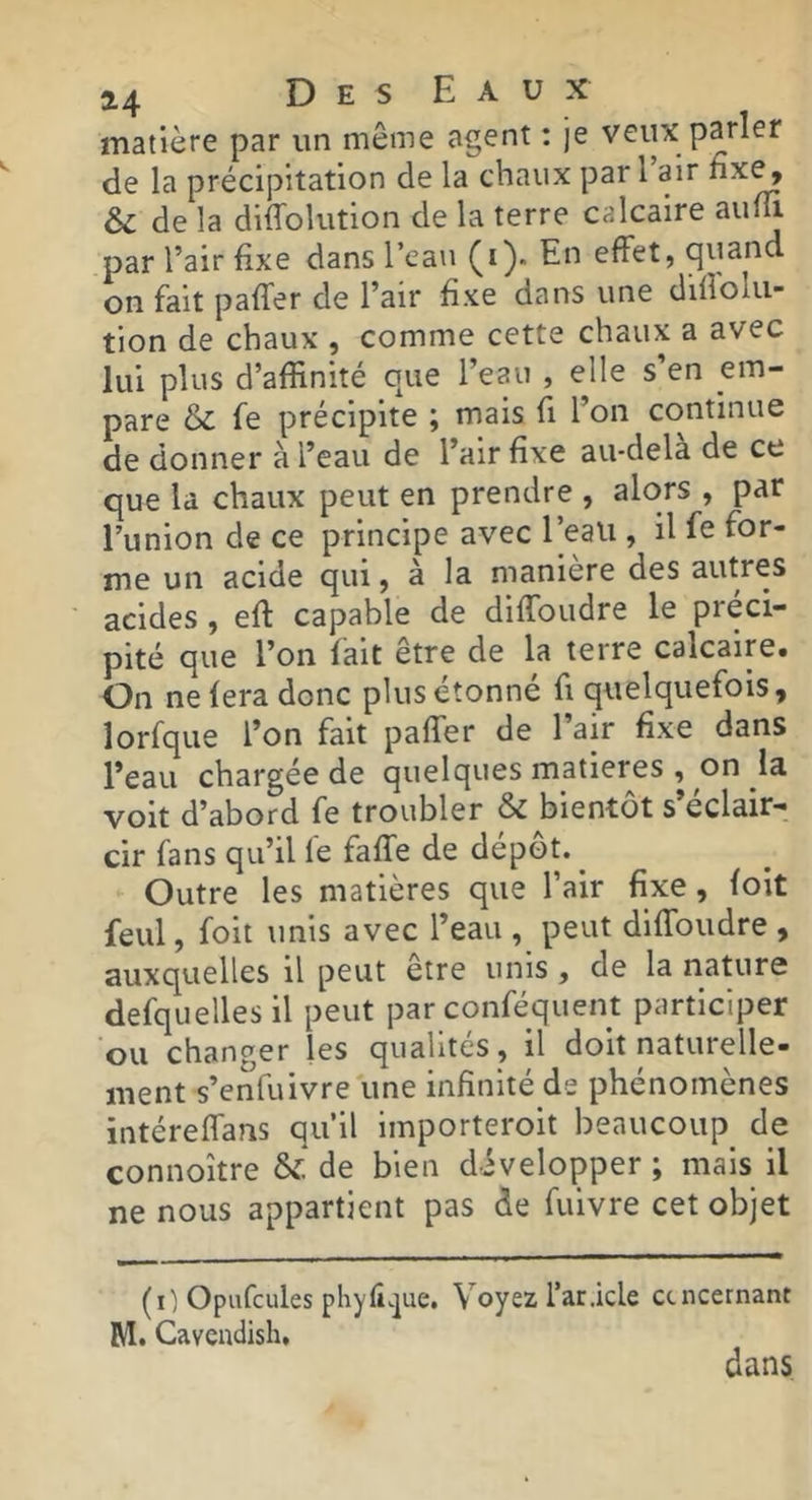 matière par un même agent : je veux parler de la précipitation de la chaux pari air fixe, & de la diffolution de la terre calcaire par l’air fixe dans l’eau En effet, quand on fait paffer de l’air fixe dans une dillolu- tion de chaux , comme cette chaux a avec lui plus d’affinité que l’eau , elle s’en em- pare & fe précipite ; mais fi l’on continue de donner à l’eau de l’air fixe au-dela de ce que la chaux peut en prendre , alors , par l’union de ce principe avec l’eau , il fe for- me un acide qui, à la manière des autres acides, eft capable de diffoudre le préci- pité que l’on fait être de la terre calcaire. On ne fera donc plus étonné fi quelquefois, lorfque l’on fait paffer de l’air fixe dans l’eau chargée de quelques matières , on la voit d’abord fe troubler & bientôt s’éclair- cir fans qu’il fe faffe de dépôt. ^ Outre les matières que l’air fixe, foit feul, foit unis avec l’eau , peut diffoudre , auxquelles il peut etre unis, de la nature defquellesil peut par conféquent participer ou changer les qualités , il doit naturelle- ment s’enfuivre une infinité de phénomènes intéreffans qu’il importeroit beaucoup de connoître & de bien développer ; mais il ne nous appartient pas de fuivre cet objet (i) Opufcules phyli.]ue. Voyez l’ar.icle ctncernant M. Cavcndish. dans
