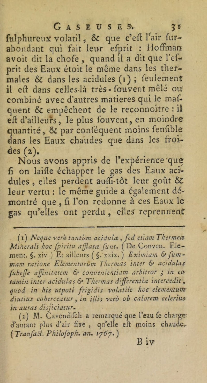 ftilphiireux volatil, & que c’eft Tair fur- abondant qui fait leur efprit : Hoffman avoit dit la chofe , quand il a dit que l’ef- prit des Eaux étoit le meme dans les ther- males & dans les acidulés (i) ; feulement il eft dans celles-là très-fouvent mêle oiî combiné avec d’autres matières qui le maf- quent & empêchent de le reconnoitre : il elf d’ailleurs, le plus fouvent, en moindre quantité, par conféquent moins fenfible dans les Eaux chaudes que dans les froi- Nous avons appris de l’expérience'que fl on laide échapper le gas des Eaux aci- dulés , elles perdent audi-tôt leur goût &C leur vertu : le meme guide a également dé- montré que , fl l’on redonne à ces Eaux le gas qu’elles ont perdu , elles reprennent (i) Neque verb tantum acidulx , fid etiam Thermetz Miherali hoc fpiritu afjlatœ funt. ( De Conven. Elé- ment. §. xiv } Et ailleurs ( §. xxix. ) Eximïam «S* fum^ mam ratione Elementorùm Thernuts inter & acidulus Jubeffe afinitntem & converiientiam arbitror ; in fo tamia inter acidulas & Thermas differentia intercedit, quod in his utpot'e fripdis volatile hcc elementum diulius coherceatur y in iilis verb ob calorem celerius in auras disjiciatur, (z) M. Cavenüifch a remarqué que l’eau fe charge- d’autant plus d’air fixe , qu’elle ell moins chaude.»- { Tranfaà. Philofoph, an, ) B iv
