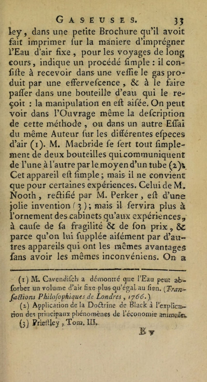 ley, dans une petite Brochure qu’il avoit fait imprimer fur la maniéré d’imprégner l’Eau d’air fixe , pour les voyages de long cours, indique un procédé fimple : il con- fiée à recevoir dans une vefîie le gas pro- duit par une effervefcence , & à le faire paffer dans une bouteille d’eau qui le re- çoit ; la manipulation en eft aifée. On peut voir dans l’Ouvrage même la defcription de cette méthode , ou dans un autre Effai du même Auteur fur les différentes efpeces d’air (i). M. Macbride fe fert tout fimple- ment de deux bouteilles quicommuniquent de l’une à l’autre par le moyen d’un tube (2)% Cet appareil eft fimple ; mais il ne convient que pour certaines expériences. Celui de M, Nooth, reélifîé par M. Perker, eff d’une jolie invention /' 3 ) ; mais il fervira plus à l’ornement des cabinets qu’aux expériences, à caufe de fa fragilité & de fon prix, & parce qu’on lui fupplée aifément par d’au- tres appareils qui ont les mêmes avantages fans avoir les mêmes inconvéniens. On a (i) M. Cavendifch a démontré que l’Eau peux ab- forber un volume d’air fixe plus qo’égaLau fien. {Tran-^ faBions Philojophiques de Londres , iy66.y (x) Application de la Doélrine de Black à l’éxplicai- non de? principaux plrénonrènes de l’économie anin^vfe (3) Friellley , Toai'. llî, E T