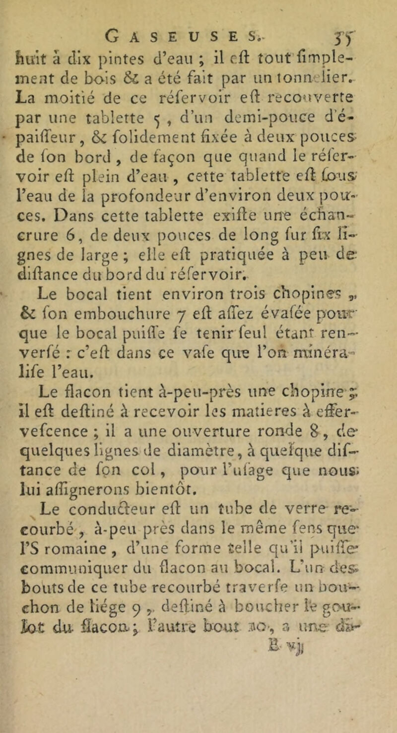huit â dix pintes d’eau ; il cft tout fimple- inent de bo-ls & a été fait par un lonnclier, La moitié de ce réfervoir e(l recouverte par une tablette 5 , d’un demi-pouce d’é- pailTeur , & folidement fixée à deux pouces de ion bord , de façon que quand le réicr- voir efi: plein d’eau , cette tablette efi: l’eau de la profondeur d’environ deux pou- ces, Dans cette tablette exifte une échan- crure 6, de deux pouces de long fur ftx li- gnes de large ; elle efi: pratiquée à peu de- diftance du bord du réfervoir. Le bocal tient environ trois chopines ,, & fon embouchure 7 efi; afiez évafée pour que le bocal puifl'e fe tenir feul étant ren- verfé r c’efi dans ce vafe que l’on mînéra-» life l’eau. Le flacon tient à-peu-près une ch opine ;; il efi defiiné à recevoir les matières à efier- vefcence ; il a une ouverture ronde S, de quelques lignes de diamètre, à quelque dif- tance de fçn col, pour Tulage que noiiSJ lui afiignerons bientôt. Le conduffeur efi un tube de verre-re- courbé', à-peu près dans le même fens que* rS romaine , d’une forme telle qu’ii puifie* communiquer du flacon au bocal. L’un des» bouts de ce tube recourbé traverfe un bou- chon de liège 9 defiiné à boucher le gou- îot du flacon, j l’autre bout so-, a une dit- Bvji