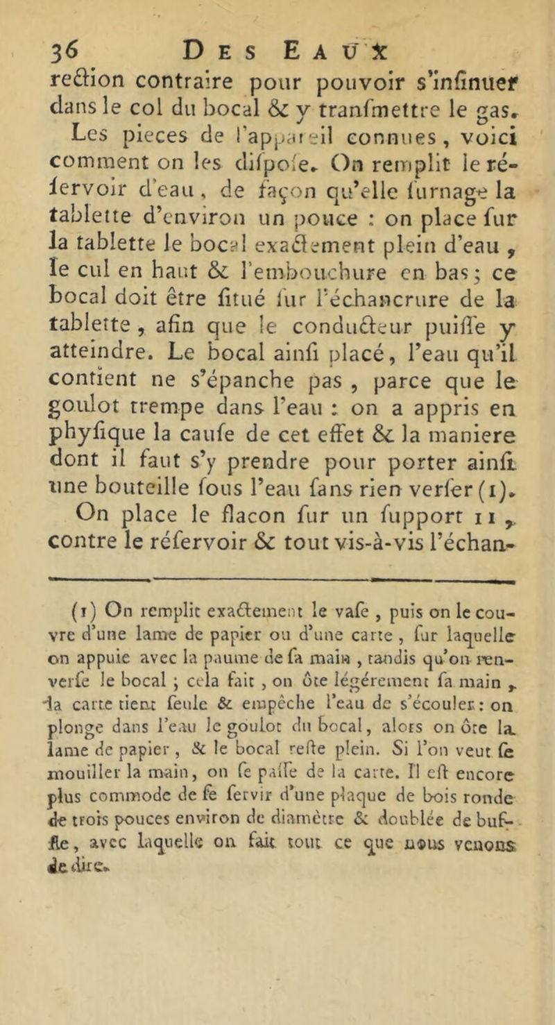 reftion contraire pour pouvoir s’infinuef dans le col du bocal & y tranfmettre le gas. Les pièces de l’appareil connues, voici comment on les difpole^ On remplit le ré- iervoir d’eau, de façon qu’elle lurnage la tablette d’environ un pouce : on place fur la tablette le bocal exadement plein d’eau , le cul en haut & rembouchure en bas ; ce bocal doit être fitué fur Téchancrure de la tablette , afin que le conducteur puifl'e y atteindre. Le bocal ainfi placé, l’eau qu’il contient ne s’épanche pas , parce que le goulot trempe dans l’eau : on a appris en phyflque la caufe de cet effet & la maniéré dont il faut s’y prendre pour porter ainfl une bouteille fous l’eau fans rien verlér (i). On place le flacon fur un fupporr ii ^ contre le réfervoir & tout vis-à-vis l’échan- (i) On remplit exafteinent le vafè , puis on le cou- vre d’une lame de papier ou d’une carte , fur laquelle on appuie avec la paume de fa maiw , tandis qu’on ren- verfe le bocal ; cela fait , on ôte légèrement fa main ia carte tient feule & empêche l’eau de s’écouler: on plonge dans l’eau le goulot du bocal, alors on ôte la lame de papier, Sc le bocal refte plein. Si l’on veut lè mouiller la main, on fe paife de la carre. H eft encore plus commode de fe fervir d’une plaque de bois ronde de trots pouces environ de diamètre Si doublée de bul^ jfle, avec laquelle on fait tout ce que u®U5 venons de dire»