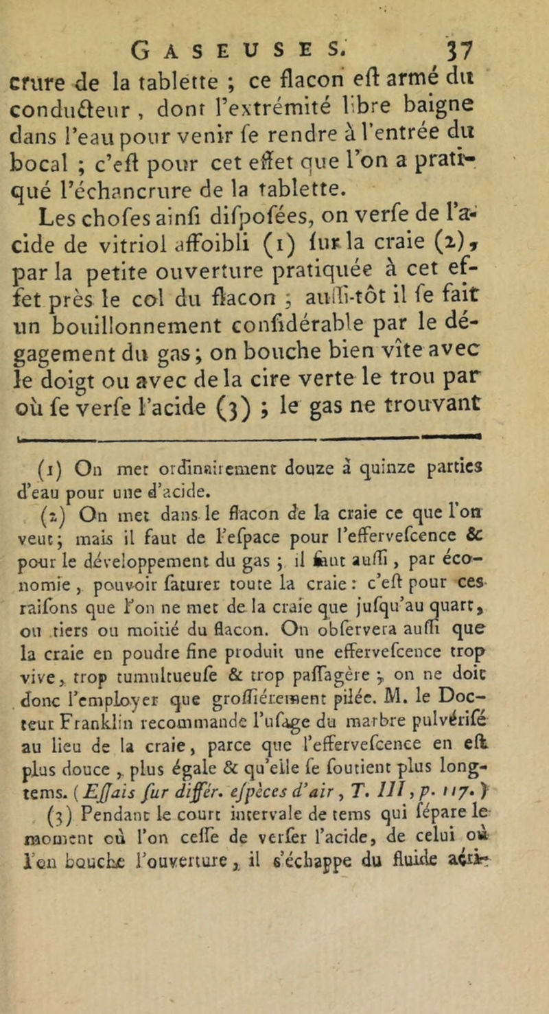 Cfiire de la tablette ; ce flacon efl armé du condufteur , dont l’extrémité libre baigne dans l’eau pour venir fe rendre à 1 entree du bocal ; c’efl pour cet eflet que l’on a prati- qué l’échancrure de la tablette. Les chofes ainfi difpofées, on verfe de 1 a- cide de vitriol affoibli (i) fur la craie (i)» par la petite ouverture pratiquée à cet ef- fet près le col du flacon ; aulli-tot il fe fait un bouillonnement confidérable par le dé- gagement du gas; on bouche bien vite avec le doigt ou avec de la cire verte le trou par ou fe verfe l’acide (3) ; le gas ne trouvant 1—— (j) On met ordinairement douze à quinze parties d’eau pour une d’acide. (z) On met dans le flacon de la craie ce que l’on veut; mais il faut de l’efpace pour l’effervefcencc Sc pour le développement du gas ; il feut aufli, par éco- nomie , pouvoir fatuier toute la craie : c’eft pour ces raifôns que l’on ne met de la craie que jufqu’au quart, ou tiers ou moitié du flacon. On obfervera aufli que la craie en poudre fine produit une effervefceuce trop vive> trop tumultueufè & trop pafTagère ÿ on ne doic donc l’employer que groflîércraent pilée. M. le Doc- teur Franklin recommande l’iifage du marbre pulvërifé au lieu de la craie, parce que l’efFervefcence en efl plus douce plus égale & qu’eile fe foutient plus long- tems. {EJJais fur difer. e/pèces d’air, T. lU j P- >!?• 1 (3) Pendant le court intervale de tems qui fépare le moment où l’on celle de verlèr l’acide, de celui o» I’qii bouche l’ouverture,, il s’échappe du fluide aéîir: