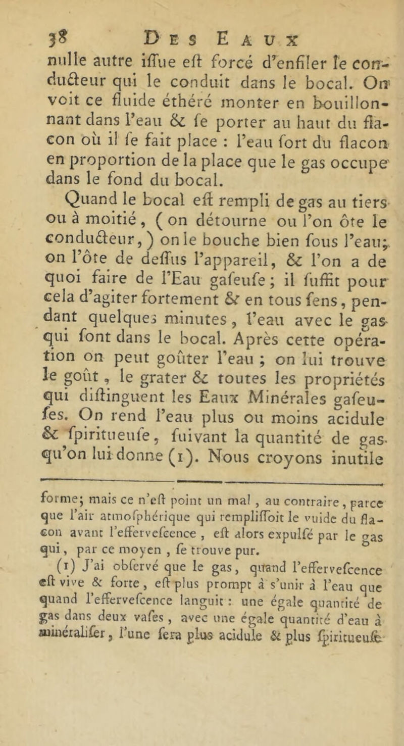 nulle autre ifTue eft forcé d’enfîler le con- duûeur qui le conduit dans le bocal. Ori' voit ce fluide éthéré monter en bouillon- nant dans l’eau & fe porter au haut du fla- con ou il ie fait place : l’eau fort du flacon en proportion de la place que le gas occupe' dans le fond du bocal. Quand le bocal efl: rempli de gas au tiers ou à moitié , ( on détourne ou l’on ôte le conduéleur,) on le bouche bien fous l’eauÿ on l’ôte de deffiis l’appareil, & l’on a de quoi faire de l’Eau gafeufe ; il fuffit pour cela d’agiter fortement & en tous fens, pen- dant quelques minutes, l’eau avec le gas- qui font dans le bocal. Après cette opéra- tion on peut goûter l’eau ; on lui trouve le goût, le grater &c toutes les propriétés qui diflinguent les Eaux Minérales gafeu- fes. On rend l’eau plus ou moins acidulé &:^fpirltueufe, fuivant la quantité de gas- qu’on lui donne (i). Nous croyons inutile forme; mais ce n’eft point un mal , au contraire, parce que l’air atmofphérique qui remplilToit le vuidc du fla- con avant relFervefeence , eft alors expuifé par le ozs qui, par ce moyen , (è trouve pur. ^ (i) J’ai obfervé que le gas, qitand l’efFervefcence eft vive & forte, eft plus prompt à s’unir à l’eau que quand l’effervercence languit : une égale quantité de gas dans deux vafes , avec une égale quantité d’eau à mineialilèr, 1 une fera plus acidulé & plus fpiritucufè*