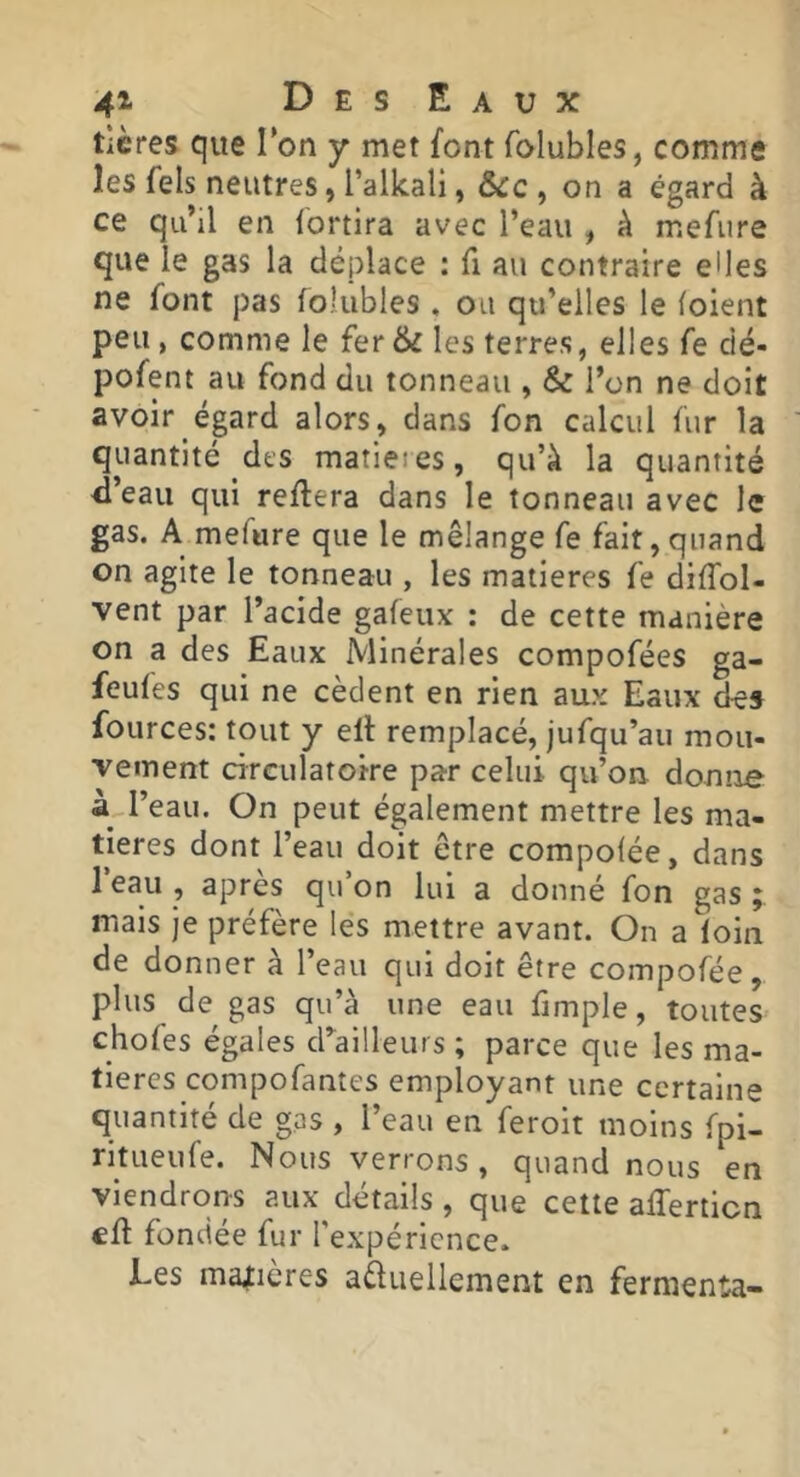 ticres que Ton y met font folubles, comme les fels neutres, l’alkali, &cc , on a égard à ce qu’il en fortira avec l’eau , k mefure que le gas la déplace : fi au contraire elles ne font pas foîubles, ou qu’elles le (oient peu, comme le fer& les terres, elles fe dé- pofent au fond du tonneau , & l’on ne doit avoir égard alors, dans fon calcul fur la quantité des matieies, qu’à la quantité <l’eau qui reliera dans le tonneau avec le gas. A mefure que le mélange fe fait,qi]and on agite le tonneau , les matières fe diflbl- vent par l’acide gafeux : de cette manière on a des Eaux Minérales compofées ga- feufes qui ne cèdent en rien aux Eaux des fources: tout y ell remplacé, jufqu’au mou- vement circulatoire par celui qu’ou donne à l’eau. On peut également mettre les ma- tières dont l’eau doit être compo(ée, dans 1 eau , après qu’on lui a donné fon gas; mais Je préfère les mettre avant. On a loin de donner à l’eau qui doit être compofée, plus de gas qu’à une eau fimple, toutes chofes égales d’^ailleurs ; parce que les ma- tières compofantes employant une certaine quantité de gas , l’eau en feroit moins fpi- ritueufe. Nous verrons, quand nous en viendrons aux détails , que cette afferticn cil fondée fur l’expérience. Les manières aàuellement en fermenta-