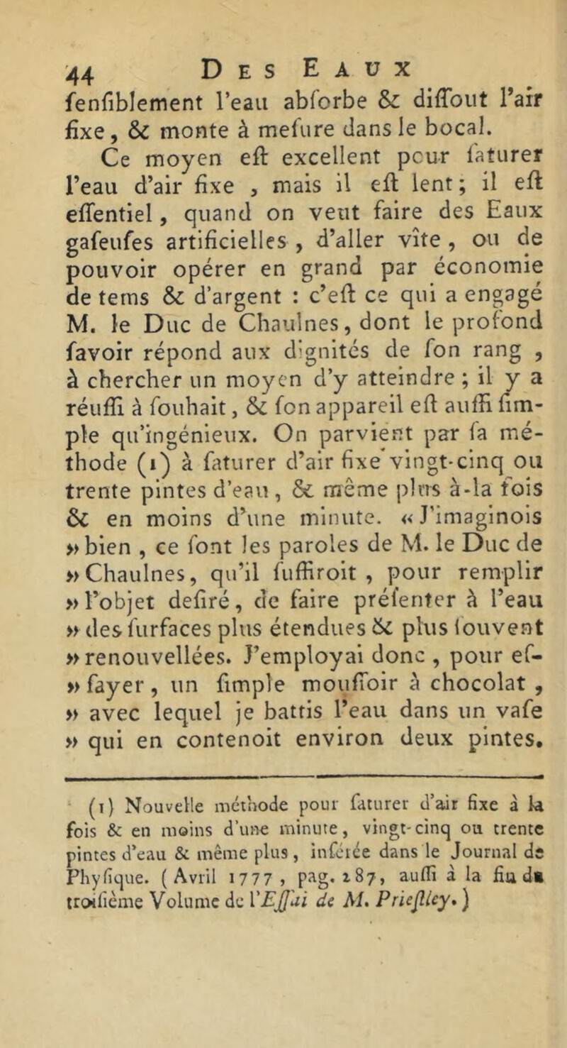 fenfiblement l’eau abforbe & diffout l’air fixe, & monte à mel'ure dans le bocal. Ce moyen eft excellent peur l'aturer l’eau d’air fixe , mais il efl lent ; il eft eflentiel, quand on veut faire des Eaux gafeufes artificielles , d’aller vite , ou de pouvoir opérer en grand par économie de tems & d’argent : c’efl ce qui a engagé M. le Duc de Chaiilnes, dont le profond favoir répond aux dignités de fon rang , à chercher un moyen d’y atteindre ; il y a réufTi à fouhait, & fon appareil ed auffi üm- ple qu’ingénieux. On parvient par fa mé- thode (i) à faturer d’air fixe'vingt-cinq ou trente pintes d’eau , & même plus à-la fois 6c en moins d’une minute. «J’imaginois »bien , ce font les paroles de M. le Duc de »Chaulnes, qu’il fuffiroit , pour remplir » l’objet defiré, de faire préfenter à l’eau w desfurfaces plus étendues 6c plus fouvent » renouvellées. J’employai donc , pour ef- » fayer , un frmple mouffoir à chocolat , » avec lequel je battis l’eau dans un vafe » qui en contenoit environ deux pintes. (i) Nouvelle mcihode pour faturer d’air fixe à U fois & en moins d’une minute, vingt-cinq ou trente pintes d’eau & même plus, infetêe dans le Journal de Phyfique. (Avril 1777 , pag. 187, auflî à la fia d« troilième Volume de VEjj'ui de AI. Priejlicy, )