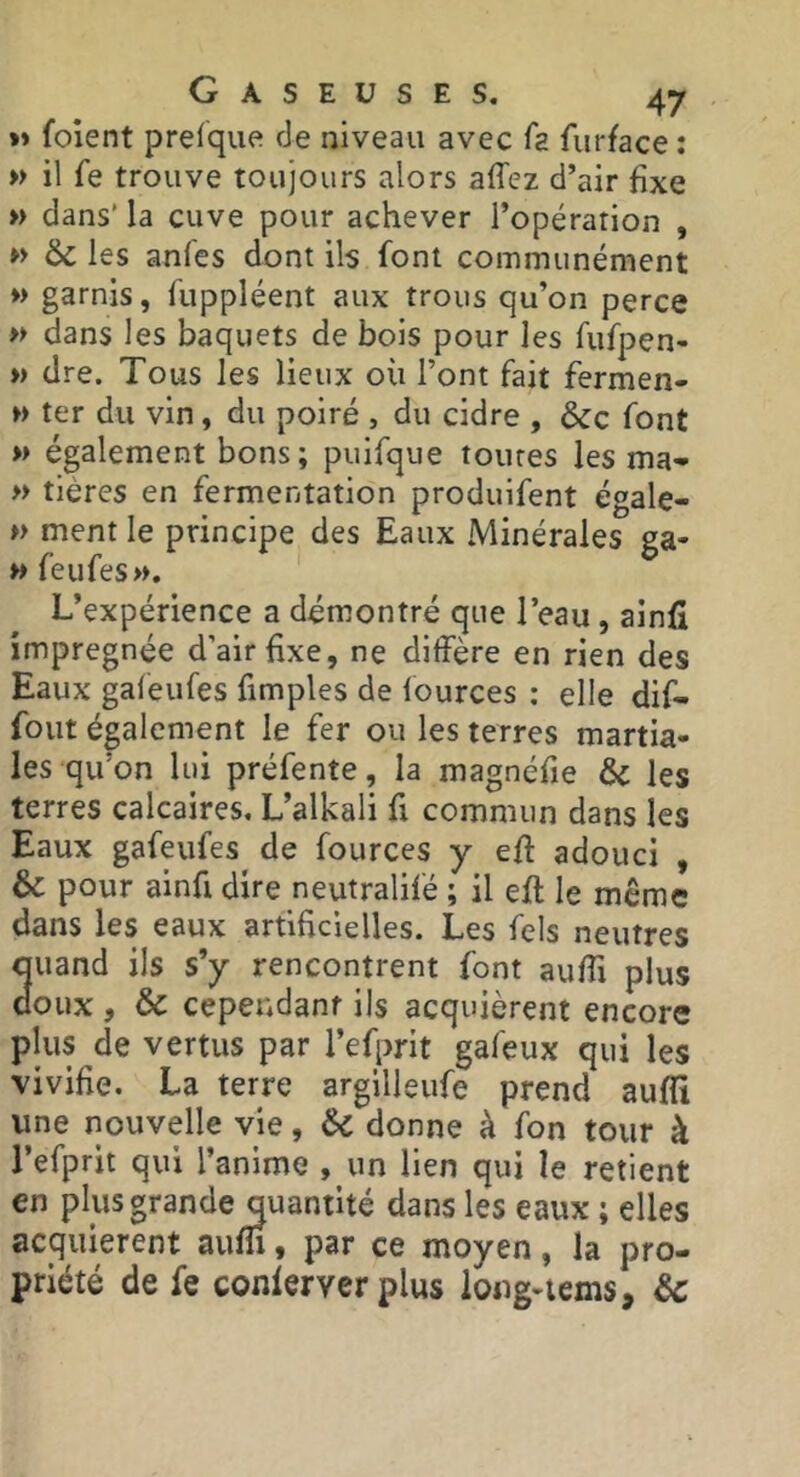 »» foient prefque de niveau avec fa furface : » il fe trouve toujours alors affez d’air fixe » dans’ la cuve pour achever l’opération , » 6c les anfes dont ils font communément » garnis, fuppléent aux trous qu’on perce » dans les baquets de bois pour les fufpen- » dre. Tous les lieux où l’ont fait fermen- M ter du vin, du poiré , du cidre , &c font » également bons; puifque toutes les ma- » tières en fermentation produifent égale- » ment le principe des Eaux Minérales ga- » feufes». L’expérience a démontré que l’eau, ainfi imprégnée d’air Exe, ne diffère en rien des Eaux galeufes fimples de fources : elle dif- fout également le fer ou les terres martia- les qu’on lui préfente, la magnéfie & les terres calcaires. L’alkali fi commun dans les Eaux gafeufes de fources y eft adouci , & pour ainfi dire neutralifé ; il eft le même dans les eaux artificielles. Les fels neutres 3uand ils s’y rencontrent font auffi plus oux , & ceper4danf ils acquièrent encore plus de vertus par l’efprit gafeux qui les vivifie. La terre argilleufe prend auffi une nouvelle vie, 6c donne à fon tour à l’efprit qui l’anime , un lien qui le retient en plus grande quantité dans les eaux ; elles acquièrent auffi, par ce moyen, la pro- priété de fe conlerver plus loug-tems, &c