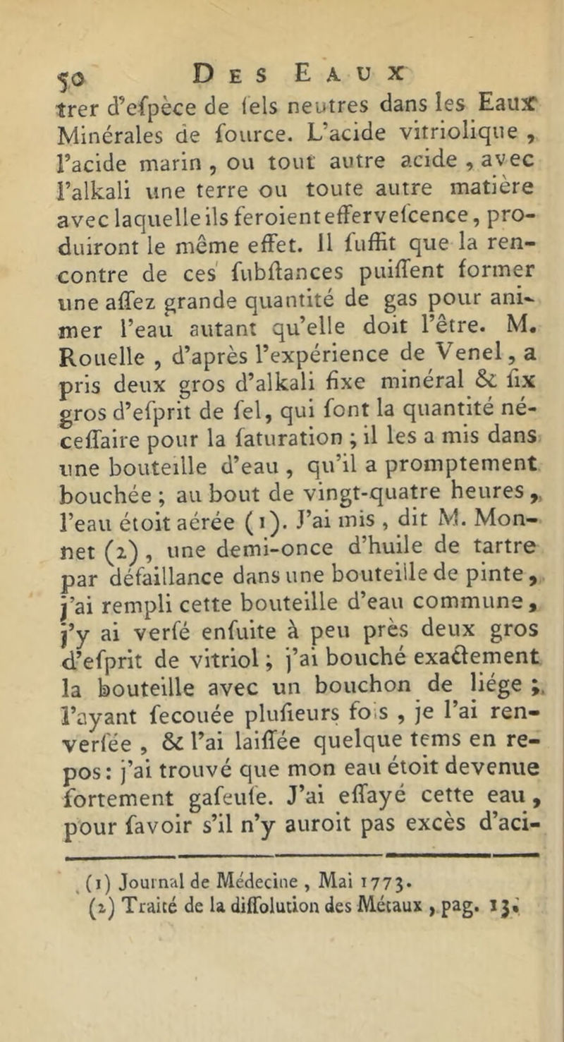 trer d’cfpèce de lels neutres dans les Eaux Minérales de fource. L’acide vitriolique , l’acide marin , ou tout autre acide , avec l’alkali une terre ou toute autre matière avec laquelle ils feroienteffervelcence, pro- duiront le même effet. 11 fufEt que la ren- contre de ces fubflances puifTent former une affez grande quantité de gas pour ani- mer l’eau autant qu’elle doit l’être. M. Rouelle , d’après l’expérience de Venel, a pris deux gros d’alkali fixe minéral ôc fix gros d’efprit de fel, qui font la quantité né- cefTaire pour la faturation ; il les a mis dans une bouteille d’eau , qu’il a promptement bouchée ; au bout de vingt-quatre heures „ l’eau éioit aérée ( i ). J’ai mis , dit M. Mon- net (z) , une demi-once d’huile de tartre par défaillance dans une bouteille de pinte, j’ai rempli cette bouteille d’eau commune, j’y ai verfé enfuite à peu près deux gros d’efprit de vitriol ; j’ai bouché exaclernent la bouteille avec un bouchon de liège;, l’ayant fecouée plufieurs fo.s , je l’ai ren- verfée , & l’ai laiffée quelque tems en re- pos: j’ai trouvé que mon eau étoit devenue fortement gafeufe. J’ai effayé cette eau, pour favoir s’il n’y auroit pas excès d’aci- ^ (i) Journal de Médecine , Mai 1773. (i) Traité de U diffolution des Métaux , pag. 13;