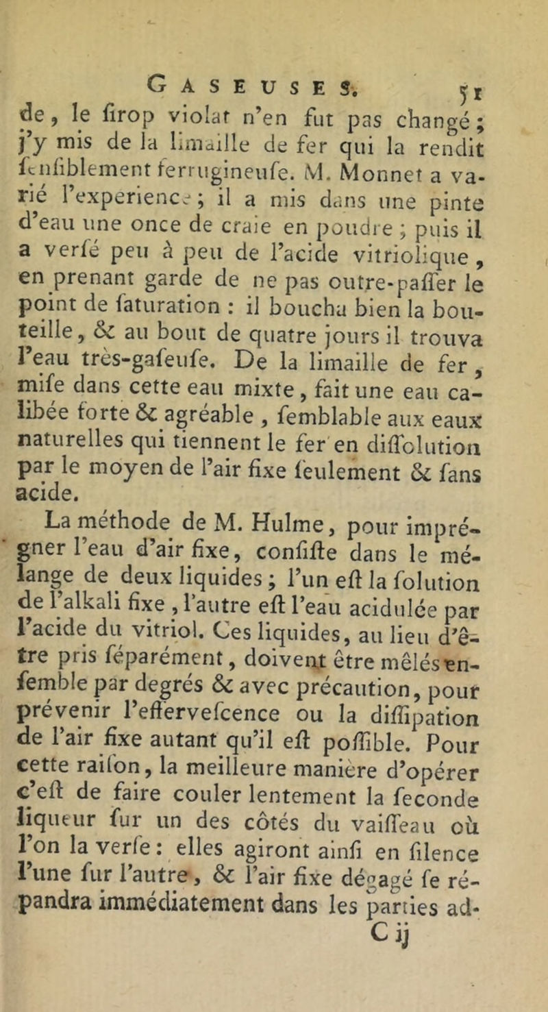 de, le firop violât n’en fut pas changé; j’y mis de la limaille de fer qui la rendit ftijüblement terrugineiife. M. Monnet a va- rié l’experiencc*; il a mis dans une pinte d’eau une once de craie en poudre ; puis il a verfé peu à peu de l’acide vitriolique , en prenant garde de ne pas outre-paffer le point de i'aturation : il boucha bien la bou- teille, & au bout de quatre jours il trouva l’eau très-gafeufe. De la limaille de fer, mife dans cette eau mixte, fait une eau ca- libee forte & agréable , femblable aux eaux naturelles qui tiennent le fer en diffolutioii par le moyen de l’air fixe feulement & fans acide. La méthode de M. Hulme, pour impré- gner l’eau d’air fixe, confifie dans le mé- lange de deux liquides ; l’un efi la folution de 1 alkali fixe , 1 autre eft l’eau acidulée par l’acide du vitriol. Ces liquides, au lieu d’ê- tre pris féparément, doiven.t être mêlés tn- femble par degrés & avec précaution, pour prévenir l’eftervefcence ou la diflipation de l’air fixe autant qu’il efi pofiîble. Pour cette raifon, la meilleure manière d’opérer c’efi de faire couler lentement la fécondé liqueur fur un des côtés du vaifieau oh 1 on la verle i elles agiront ainfi en filence l’une fur l’autre, & l’air fixe dégagé fe ré- pandra immédiatement dans les parties ad- Cij