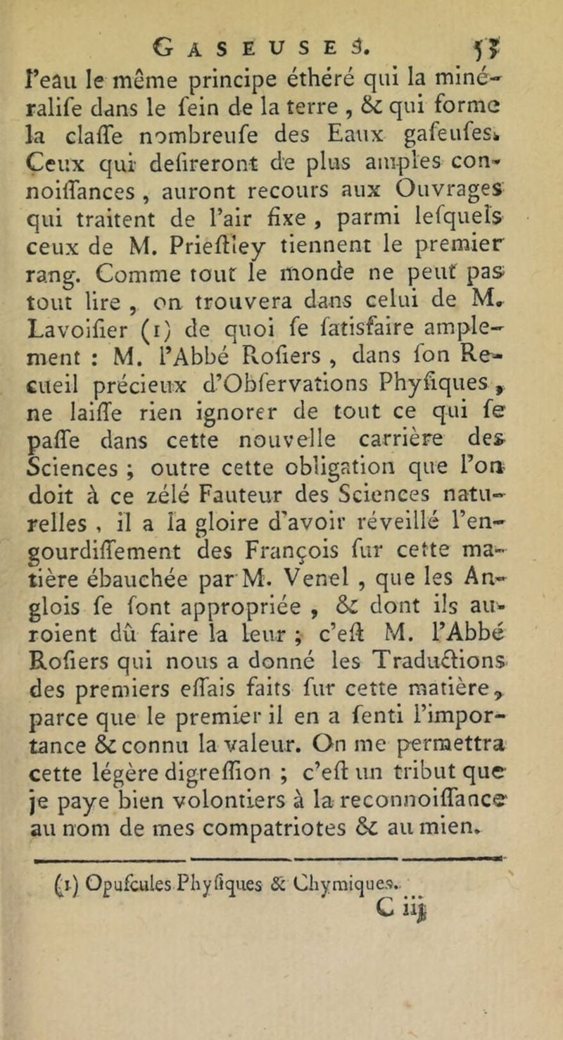 î’eau le même principe éthéré qui la miné-' ralife dans le fein de la terre , & qui forme la claffe nombreufe des Ea^ix gafeufesk Ceux qui defireront de plus amples con- noiffances , auront recours aux Ouvrages qui traitent de l’air fixe , parmi lefquers ceux de M. Prieflley tiennent le premier rang. Comme tout le monde ne peut pas tout lire , oa trouvera dans celui de M, Lavoifier (i) de quoi fe fatisfaire ample- ment : M. l’Abbé Rofiers , dans fon Re- cueil précieux d’Obfervations Phyfiques , ne laifTe rien ignorer de tout ce qui fe paffe dans cette nouvelle carrière des Sciences ; outre cette obligation que l’oa doit à ce zélé Fauteur des Sciences natu- relles , il a la gloire d'avoir réveillé l’en- gourdiffement des François fur cette ma- tière ébauchée par M. Venel , que les An- glois fe font appropriée , & dont ils au- roient dû faire la leur ; c’eR M. l’Abbé Rofiers qui nous a donné les Traduflions des premiers effais faits fur cette matière, parce que le premier il en a fenti l’impor- tance & connu la valeur. On me permettra cette légère digrefîion ; c’eft un tribut que- je paye bien volontiers à la reconnoiflancs' au nom de mes compatriotes &c au mien. Opufcules Phyflcjues Sc Chyraiques.. c üi