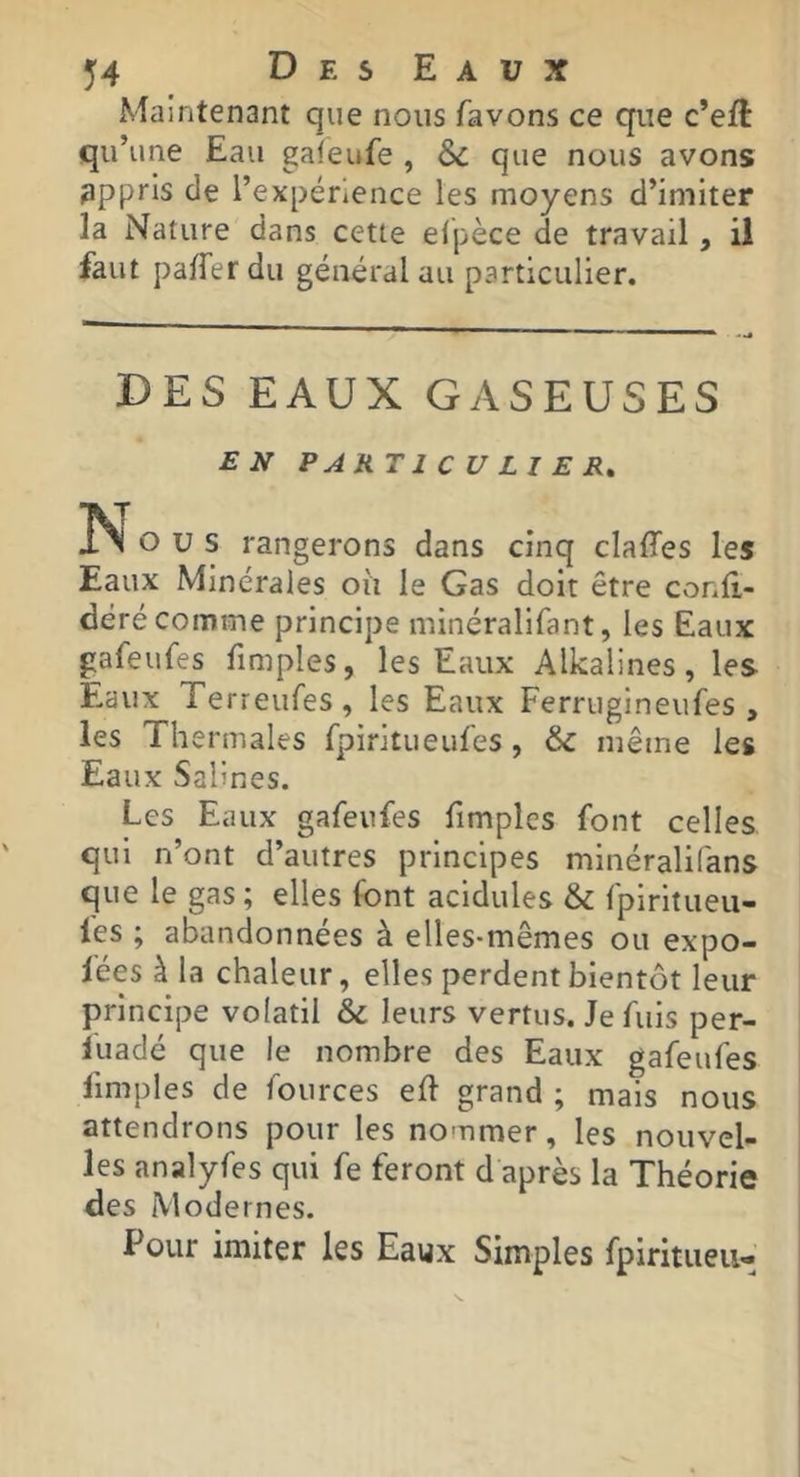Maintenant que nous favons ce que c’eft qu’une Eau galeufe , &c que nous avons appris de l’expérience les moyens d’imiter la Nature dans cette elpèce de travail, il faut pafTer du général au particulier. DES EAUX GASEUSES EN PARTICULIER» ÎN O U s rangerons dans cinq claffes les Eaux Minérales où le Gas doit être conli- déré comme principe minéralifant, les Eaux gafeufes fimples, les Eaux Alkalines, les Eaux Terreufes, les Eaux Ferrugineufes , les Thermales fpiritueulés, & même les Eaux Salines. Les Eaux gafeufes fimples font celles qui n’ont d’autres principes minéralifans que le gas ; elles font acidulés & fpirltueu- fes ; abandonnées à elles-mêmes ou expo- lées à la chaleur, elles perdent bientôt leur principe volatil 6c leurs vertus. Je fuis per- luadé que le nombre des Eaux gafeufes fimples de fources eft grand ; mais nous attendrons pour les nommer, les nouvel- les analyfes qui fe feront d après la Théorie des Modernes. Pour imiter les Eaux Simples fpiritueii-
