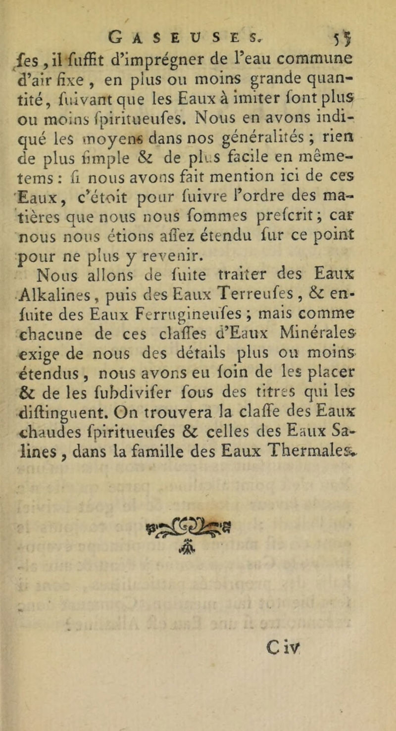 ,fes ,il fiifKt d’imprégner de l’eau commune d’air fixe , en pins ou moins grande quan- tité, fuivant que les Eaux à imiter font plus ou moins fpiritueufes. Nous en avons indi- qué les moyens dans nos généralités ; rien de plus fimple & de plus facile en même- tems : fi nous avons fait mention ici de ces 'Eaux, c’étoit pour fuivre l’ordre des ma- tières que nous nous fommes prefcrit ; car nous nous étions allez étendu fur ce point pour ne plus y revenir. Nous allons de fuite traiter des Eaux •Alkalines, puis des Eaux Terreufes , & en- fuite des Eaux FerrugineuTes ; mais comme chacune de ces clafles d’Eaux Minérales exige de nous des détails plus ou moins étendus , nous avons eu foin de les placer & de les fubdivifer fous des titres qui les diftinguent. On trouvera la clafle des Eaux chaudes fpiritueufes & celles des Eaux Sa- lines , dans la famille des Eaux Thermales» Civ