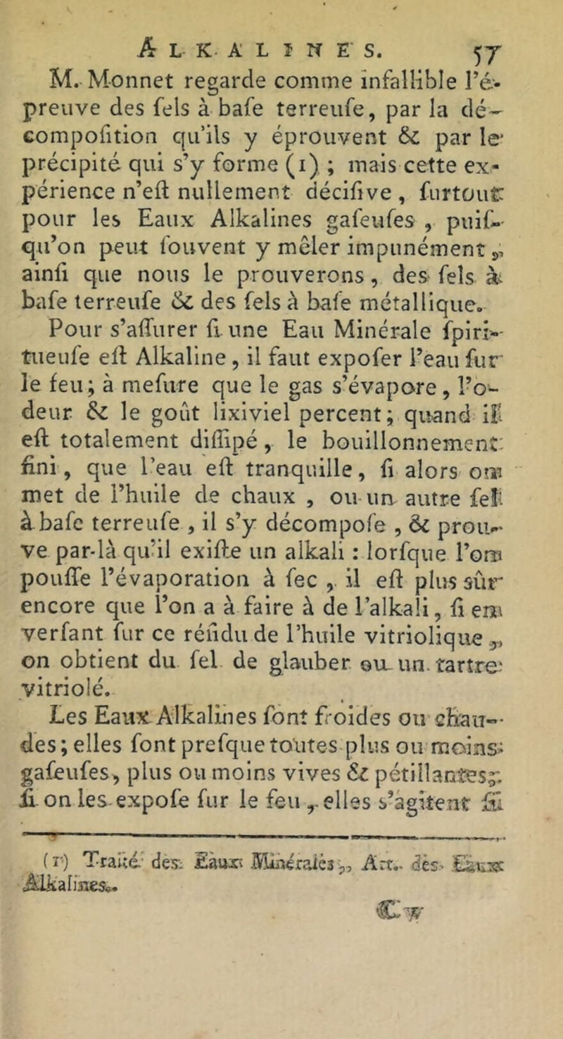 M. Monnet regarde comme infallible l’é'. preuve des fels à bafe terreufe, par la dé- Gompofition qu’ils y éprouvent par le' précipité qui s’y forme (i) ; mais cette ex- périence n’eft nullement décifive , furtüut: pour les Eaux Alkalines gafeufes , puif-- qu’on peut Ibuvent y mêler impunément 5, ainfi que nous le prouverons, des Tels bafe terreufe de des fels à bafe métallique. Pour s’affurer fi. une Eau Minérale fpirî>-- tueufe elt Alkaline, il faut expofer l’eau fur le feu; à mefure que le gas s’évapore, l’o- deur Sz le goût lixiviel percent; quand iîl eft totalement diffipé, le bouillonnement, fini, que l’eau eft tranquille, fi alors om met de l’huile de chaux , ou un autre feî‘: à bafe terreufe , il s’y décompofe , & proiv- ve par-là qu’il exifte un alkali : lorfque l’on? pouffe l’évaporation à fec , il eft plus sûr encore que l’on a à faire à de l’alkali, ft em verfant fur ce réfidude l’huile vitriolique y, on obtient du fel de glauber ou_un. tartre^ vitriolé. Les Eaux Alkalines font f oides ou chaiî— des ; elles font prefque toutes plus ou moins- gafeufes^ plus ou moins vives & pétillantes;: ff on les-expofe fur le feu elles s’agitent Ei - I. — f V) TraUé' des-- Eaux; lüîLàéraièî p. Art.. dès> Alkalines».