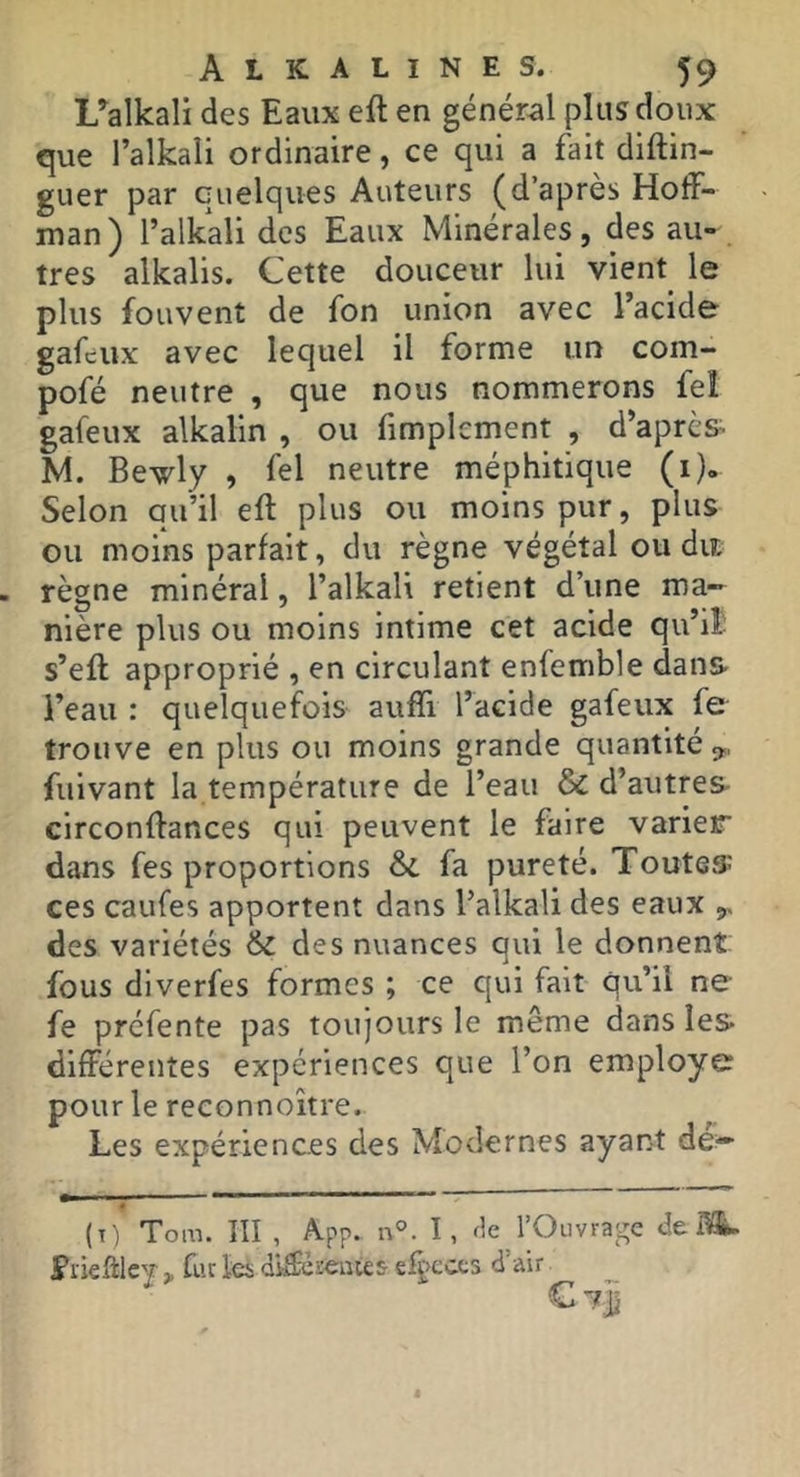 Ualkali des Eaux eft en général plus doux que l’alkali ordinaire, ce qui a fait diftin- guer par quelques Auteurs (d’après Hoff- man) l’alkali des Eaux Minérales, des au- tres alkalis. Cette douceur lui vient le plus fouvent de fon union avec l’acide gafcux avec lequel il forme un com- pofé neutre , que nous nommerons feî gafeux alkalin , ou fimplement , d’après- M. Bewly , fel neutre méphitique (i). Selon qu’il efl plus ou moins pur, plus ou moins parfait, du règne végétal ou dit règne minéral, l’alkali retient d’une ma- nière plus ou moins intime cet acide qu’il s’eft approprié , en circulant enfemble dans l’eau : quelquefois aufli l’acide gafeux fe trouve en plus ou moins grande quantité p,, fuivant la température de l’eau & d’autres circonffances qui peuvent le faire varier dans fes proportions & fa pureté. Toutes ces caufes apportent dans l’alkali des eaux ,, des variétés & des nuances qui le donnent fous dlverfes formes ; ce qui fait qu’il ne fe préfente pas toujours le même dans les différentes expériences que l’on employé pour le reconnoître. Les expériences des Modernes ayant de-- (t ) Tom. III , App. n®. I, fie l’Ouvrage de xlSL Frieftley > fur les efgeccs d air ^