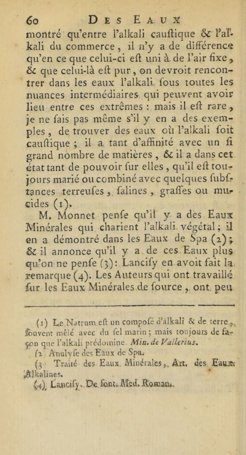 montré qu’entre l’alkali cauftiqiie êc l’aî- kali du commerce , il n’y a de difFérencs qu’en ce que celui-ci eft uni à. de l’air fixe , &c que celui-là eft pur, on devroit rencon- trer dans les eaux l’alkall fous toutes les nuances intermédiaires qui peuvent avoif lieu entre ces extrêmes : mais il eft rare, je ne fais pas même s’il y en a des exem- ples , de trouver des eaux oii l’alkali foit cauftique ; il a tant d’affinité avec un ft grand nombre de matières , & il a dans cet état tant de pouvoir fur elles , qu’il eft tour jours marié ou combiné avec quelques fubfr tances terreufes, falines , gradés ou mu.- cides (i). M. Monnet penfe qu’il y a des Eaux Minérales qui charient l’alkali végétal ; il en a démontré dans les Eaux de Spa (2)» & il annonce qu’il y a de ces Eaux plus qu’on ne penfe (3): Lanclfy en avoit fait la. remarque (4). Les Auteurs qui ont travaillé fur les Eaux Minérales de fource , ont. peu (i) Le Ndtrum eft un compofé d’àlkalî Sc de terre.,, fouvent mêlé avec du Tel marin ; mais toujours de far que Talkaii prédomine Mia.de ValUnus. fl AnüWre des Eàux de Spa. (3 ' Traité des Eaux. Minérales,, Art. des Eauj. iAlkalines. (.4), Lruicify. De font, Msd. Koœan*,