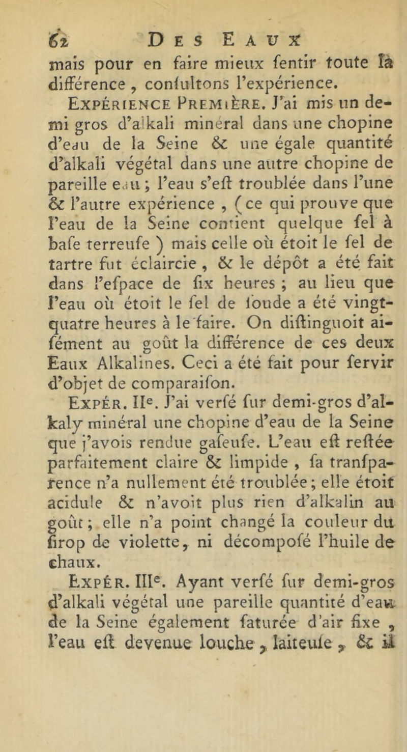 niais pour en faire mieux fentir toute îà différence , confultons l’expérience. Expérience Première. J’ai mis un de- mi gros d’ailcali minéral dans une chopine d’eau de la Seine & une égale quantité d’alkali végétal dans une autre chopine de pareille eau ; l’eau s’eft troublée dans l’une & l’autre expérience , (ce qui prouve que l’eau de la Seine contient quelque fel à bafe terreufe ) mais celle où étoit le fel de tartre fut éclaircie , & le dépôt a été fait dans l’efpace de fix heures ; au lieu que l’eau où étoit le fel de fonde a été vingt- quatre heures à le faire. On diflinguoit ai- fément au goût la différence de ces deux Eaux Alkalines. Ceci a été fait pour fervir d’objet de comparaifon. Expér. II®. J’ai verfé fur demi-gros d’al- kaly minéral une chopine d’eau de la Seine que j’avois rendue gafeufe. L’eau eft reliée parfaitement claire & limpide , fa tranfpa- rence n’a nullement été troublée; elle étoit acidulé & n’avoit plus rien d’alkalin au goût; elle n’a point changé la couleur du firop de violette, ni décompofé l’huile de chaux. B.xpêr. III®. Ayant verfé fur demi-gros d’alkali végétal une pareille quantité d’eaw. de la Seine également faturée d’air fixe ,