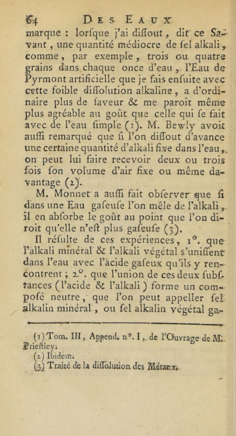 marque : lorfque j’ai diffoiit, dit ce Sa^ vant , une quantité médiocre de fel alkali, comme, par exemple, trois ou quatre grains dans chaque once d’eau l’Eau de Pyrmont artificielle que je fais enfuite avec cette foible difiblution alkaline , a d’ordi- naire plus de faveur me paroît même plus agréable au goût que celle qui fe fait avec de l’eau fimple (i). M. Bewly avok aufii remarqué que fi l’on diffout d’avance une certaine quantité d’alkali fixe dans l’eau on peut lui faire recevoir deux ou trois fois fon volume d’air fixe ou même da- vantage (i). M. Monnet a aufii fait obferver que fi dans une Eau gafeufe l’on mêle de l’alkali,, il en abforbe le goût au point que l’on di- roit qu’elle n’efl plus gafeufe (3). Il réfulte de ces expériences, i'*. que l’alkali minéral & l’alkali végétal s’unilTent dans l’eau avec l’àcide gafeux qu’ils y ren- contrent ; zP. que l’union de ces deux fubf- tances (l’acide &l l’alkaii ) forme un com- pofé neutreque l’on peut appeller fei. alkalin minéral, ou fel alkalin végétal ga- (i)Tom. III, Append, n®. I, de l’Ouvrage-de IVL. ^rieftley; ° (z) IbideiTii (nQ Traicé de U dilToJution des Métaex,
