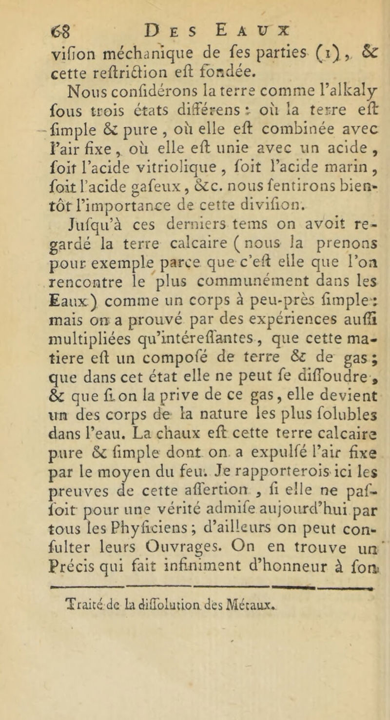 vifion méchanique de fes parties (i) , cette reflriftion eft fondée. Nous confidérons la terre comme l’alkaly fous trois états difFérens r oîi la terre eft -fimple 6c pure , oîi elle eft combinée avec l’air fixe, où elle efl unie avec un acide, foit l’acide vitriolique , foit l’acide marin , foit l’acide gafeiix, &cc. nous fentirons bien- tôt l’importance de cette divifion. Jufqu’à ces derniers tems on avoit re- gardé la terre calcaire ( nous la prenons pour exemple parce que c’eft elle que l’on rencontre le plus communément dans les Eaux) comme un corps à peu-près fimple-: mais on a prouvé par des expériences aufîi multipliées qu’intéreflantes , que cette ma- tière efl un compofé de terre & de gas ; que dans cet état elle ne peut fe diffoudre , & que fron la prive de ce gas, elle devient un des corps de la nature les plus folubles dans l’eau. La chaux efl cette terre calcaire pure &C fimple dont on a expulfé l’air fixe par le moyen du feu. Je rapporterois ici les preuves de cette affertion , fi elle ne paf- foit pour une vérité admife aujourd’hui par tous les Phyflciens ; d’ailleurs on peut con- fulter leurs Ouvrages. On en trouve un’ Précis qui fait infiniment d’honneur à fort!