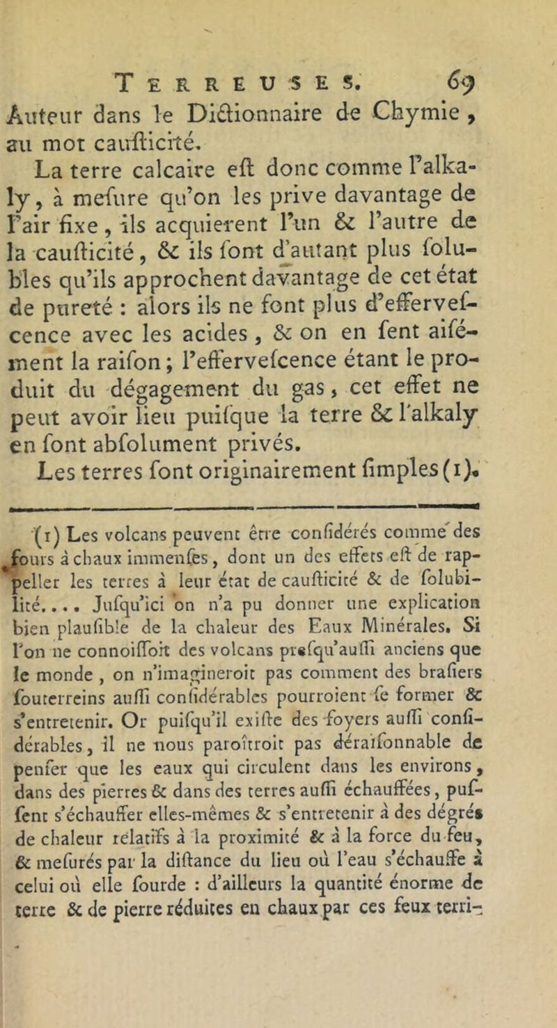 Auteur dans le Didionnaire de Chymle , au mot cairfticité. La terre calcaire eft donc comme Talka- ly, à mefure qu’on les prive davantage de l’air fixe, ils acquièrent l’im & l’autre de la caufticité, & ils l'ont fautant plus folu- bles qu’ils approchent davantage de cet état de pureté : alors ils ne font plus d’effervef- cence avec les acides, & on en fent aife- inent la raifon; l’effervefcence étant le pro- duit du dégagement du gas, cet effet ne peut avoir lieu puilque la terre & l'alkaly en font abfolument privés. Les terres font originairement fimples(i). (i) Les volcans peuvent erre confîdérés comme des fours àcliaux immeiiCes, dont un des effets eft de rap- *^eller les terres à leur état de caufticité & de folubi- lité.... Jufqu’ici on n’a pu donner une explication bien plaufib'e de la chaleur des Eaux Minérales. Si Ton ne connoiffoh des volcans prefqu’auffi anciens cjuc le monde , on n’imagineroit pas comment des brafiers fouterreins auftl coniidérablcs pourroient le former & s’entretenir. Or puifqu’il exifte des foyers aufti conlî- dcrables, il ne nous paroûroit pas déraifonnable de penfer que les eaux qui circulent dans les environs , dans des pierres & dans des terres auffi échauffées, puf- fent s’échauffer elles-mêmes & s’entretenir à des dégrés de chaleur relatifs à la proximité & à la force du feu, & mefurés par la diftance du lieu où l’eau s’échauffe à celui où elle fourde : d’ailleurs la quantité énorme de terre & de pierre réduites eu chaux par ces feux terri-