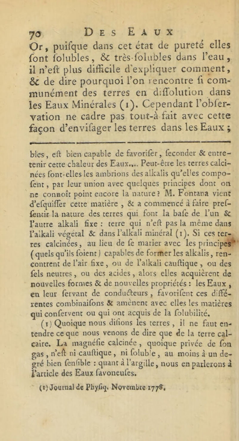 Or, puifque dans cet état de pureté elles font tolubles, & très lolables dans l’eau, il n’eft plus difficile d'expliquer comment, & de dire pourquoi l’on rencontre ü com- munément des terres en diffolution dans les Eaux Minérales (i). Cependant l’obler- vation ne cadre pas tout-à ffiit avec cette façon d’envifager les terres dans les Eaux ; bles , eft bien capable de favorilèr, féconder & entre- tenir cette chaleur des Eaux,... Peut-être les terres calci- nées font-elles les ambrions des alkalis qu’el'es compo- fent, par leur union avec quelques principes dont on ne conaoît point encore la nature? M. Fontana vient d’efquiffer cette matière , & a commencé à faire pref- fentir la nature des terres qui font la bafe de l’un & l’autre alkali fixe ; terre qui n’efl: pas la même dans l’alkali végétal & dans l’alkali minéral (i). Si ces ter- res calcinées, au lieu de fe marier avec les principes^ ( quels qu’ils foient ) capables de former les alkalis, ren- contrent de l’air fixe , ou de l’alkali cauftique , ou des Tels neutres, ou des acides, alors elles acquièrent de nouvelles formes & de nouvelles propriétés : les Eaux , en leur fervant de condufleurs , favorifent ces diffé- rentes combinaifbns & amènent avec elles les matières qui confervent ou qui ont acquis de la folubilité. (i) Quoique nous dilions les terres , il ne faut en- tendre ce que nous venons de dire que de la terre cal- caire. La magnéfie calcinée, quoique privée de fon gas , n’eft: ni cauftique , ni folub'e , au moins à un de- gré bien fenlible : quant à l’argille, nous en parlerons à l’article des Eaux favoneufes. (1) Journal de Pbyfi^. Novembre 177^.