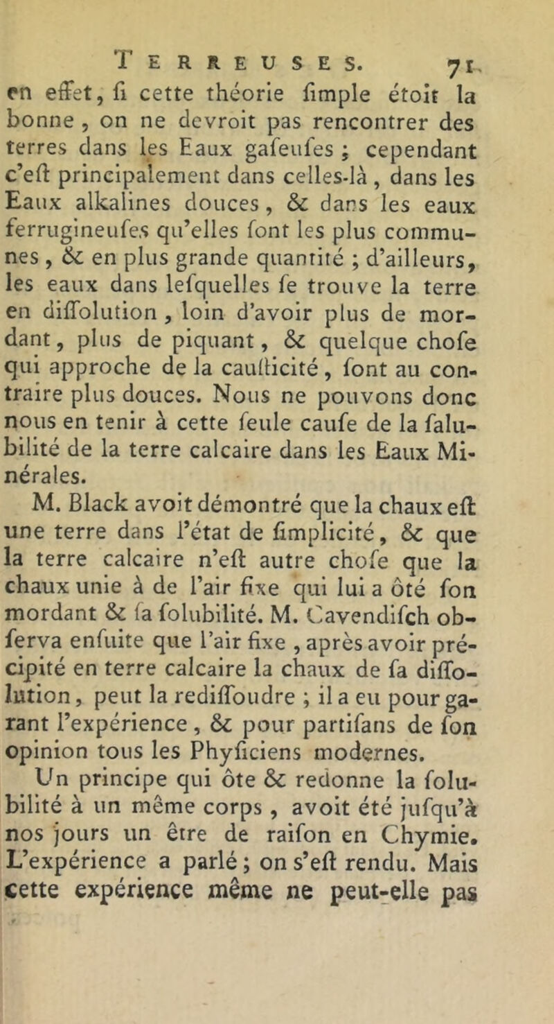 rn effet, fi cette théorie fimple étoit la bonne , on ne clevroit pas rencontrer des terres dans les Eaux gafeufes ; cependant c’eft principalement dans celles-là , dans les Eaux alkalines douces, & dans les eaux ferriigineufe.s qu’elles font les plus commu- nes , 6c en plus grande quantité ; d’ailleurs, les eaux dans lefquelles fe trouve la terre en diflblution , loin d’avoir plus de mor- dant , plus de piquant, & quelque chofe qui approche de la caullicité, font au con- traire plus douces. Nous ne pouvons donc nous en tenir à cette feule caufe de la falu- bilité de la terre calcaire dans les Eaux Mi- nérales. M. Black avoit démontré que la chaux efl: une terre dans l’état de fimplicité, & que la terre calcaire n’eft autre chofe que la chaux unie à de l’air fixe qui lui a ôté fon mordant & fa folubilité. M. Cavendifch ob- ferva enfuite que l’air fixe , après avoir pré- cipité en terre calcaire la chaux de fa diffo- lution, peut la rediffoudre ; il a eu pour ga- rant l’expérience, & pour partifans de fon opinion tous les Phyficiens modernes. Un principe qui ôte & redonne la folu- bilité à un même corps , avoit été Jufqu’à nos jours un être de raifon en Chymie. L’expérience a parlé ; on s’efl rendu. Mais cette expérience même ne peut-elle pas