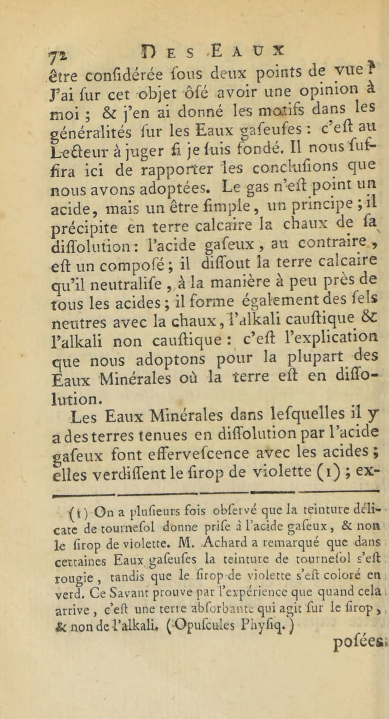 J, O E s < E A Ü X être confidérée fous deux points de vue ? J’ai fur cet objet ôfé avoir une opinion à moi ; & i’en ai donné les matifs dans les généralités fur les Eaux «afeufes : c’eft au L-efteiir à juger fi je luis fondé. Il nous fui- Era ici de rapporter les conclulions que nous avons adoptées. Le gas n’-ell point uri acide, mais un être fimple, un principe ,il précipite en terre calcaire la chaux de fa dilTolution : l’acide gafeux , au contraire , eft un compofé ; il dilTout la terre calcaire qu’il neutralife , à la manière à peu près de tous les acides ; il fonne également des fels neutres avec la chaux, l’alkali cauftique^ ÔC l’alkali non cauftique : c’eft l’explication que nous adoptons pour la plupart^ des Eaux Minérales où la terre eft en diffo- lution. Les Eaux Minérales dans lefqueiles il y a des terres tenues en dilTolution par l’acide gafeux font effervelcence avec les acides ; elles verdilTent le firop de violette (i) ; ex- (t) On a plufieurs fois obfervé que la teinture déli- cate de touvnefol donne prife à l’acide gafeux , & non le firop de violette. M. Achard a remarqué que dans certaines Eaux gafeufes la teinture de tournefol s’eft rougie , tandis que le firop de violette s’eft coloré en verd. Ce Savant prouve par l’expérience que quand celai arrive, c’efi une tertc abforbantc qui agit fur le firop , ^nondcLalkali, ( Opufcules Phyfiq.} pofées: