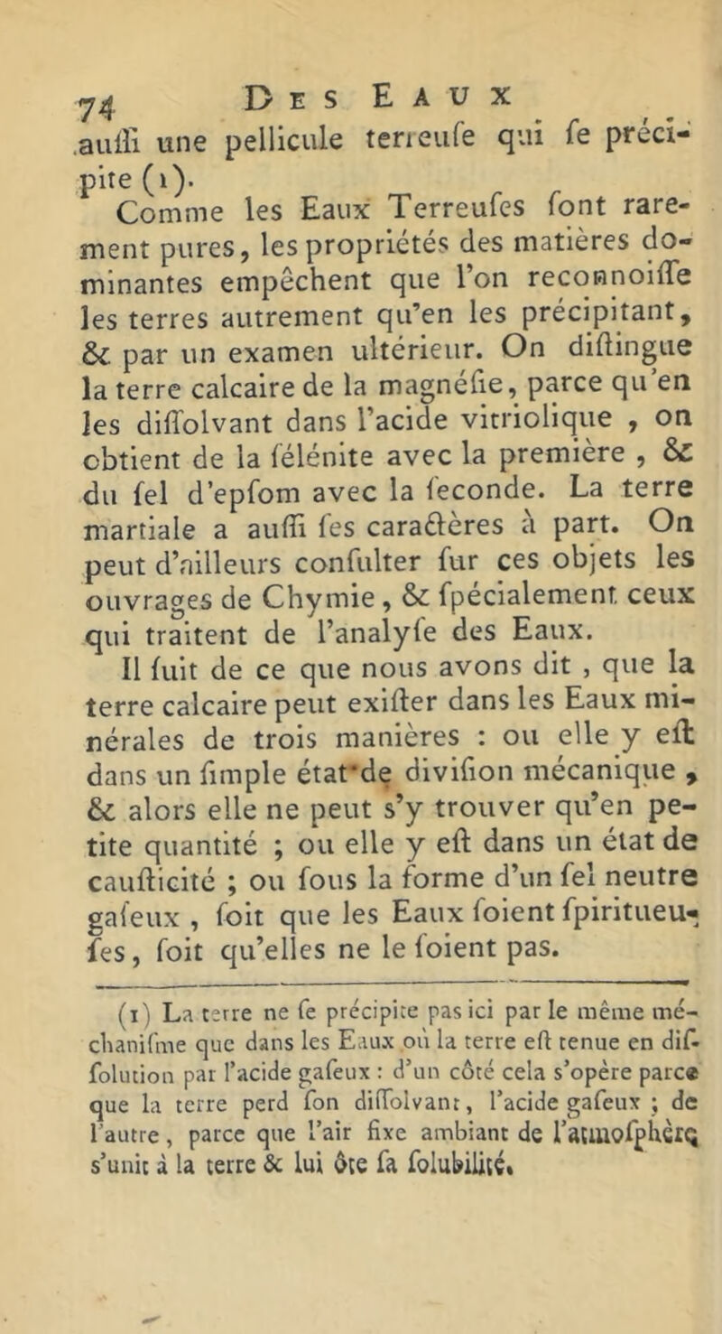 .aulli une pellicule terieufe qui fe préci- pite (i). Comme les Eaux Terreufes font rare- ment pures, les propriétés des matières do- minantes empêchent que l’on reconnoilTe les terres autrement qu’en les précipitant, ÔC par un examen ultérieur. On didingue la terre calcaire de la magnéfie, parce qu’en les diffolvant dans l’acide vitriolique , on obtient de la félénite avec la première , & du fel d’epfom avec la fécondé. La terre martiale a aufîi les carafteres a part. On peut d’ailleurs confulter fur ces objets les ouvrages de Chymie , & fpecialement ceux qui traitent de l’analyfe des Eaux. Il fuit de ce que nous avons dit , que la terre calcaire peut exifler dans les Eaux mi- nérales de trois manières : ou elle y elL dans un fimple étafde divifion mécanique , & alors elle ne peut s’y trouver qu’en pe- tite quantité ; ou elle y eft dans un état de caufticité ; ou fous la forme d’un fel neutre gafeux , foit que les Eaux foient fpiritueu- fes, foit qu’elles ne le foient pas. - - — ■ — — ' —■ — - (i) La terre ne fe précipice pas ici par le même mé- clunifme que dans les Eaux où la terre eft tenue en dif- folucion par l’acide gafeux : d’un côté cela s’opère parc® que la terre perd Ton diffolvant, l’acide gafeux ; de l’autre, parce que l’air fixe ambiant de ratUloffUciQ s’unit à la terre 5c lui ôte fa foIublUtC»