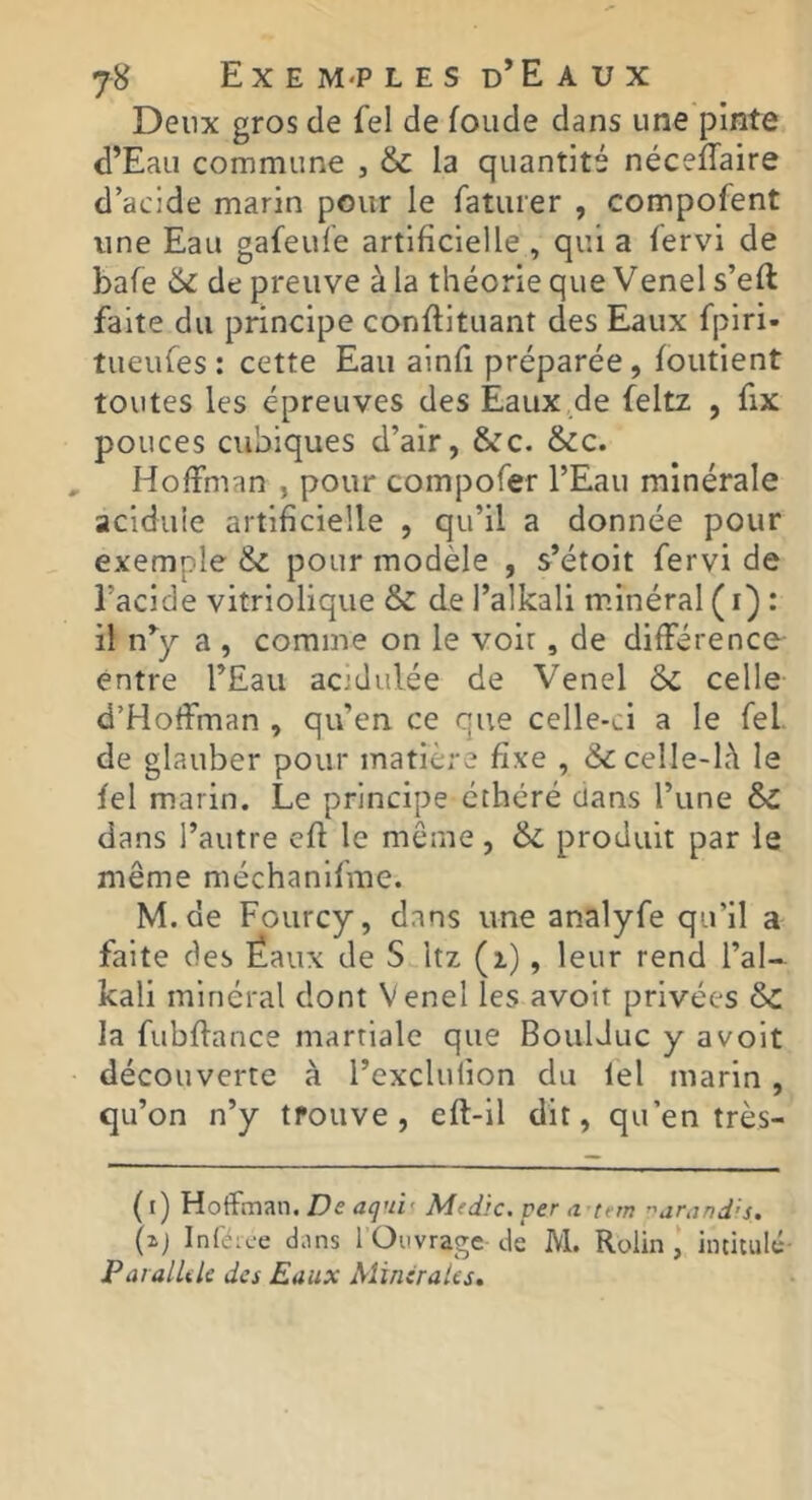 Deux gros de Tel de fonde dans une pinte d’Eau commune , & la quantité nécefTaire d’acide marin pour le faturer , compofent une Eau gafeule artificielle , qui a fervi de bafe de preuve à la théorie que Venels’eft faite du principe conflituant des Eaux fpiri- tueufes : cette Eau ainfi préparée , foutient toutes les épreuves des Eaux de feltz , fix pouces cubiques d’air, &c. &c. Hoffman , pour compofer l’Eau minérale acidulé artificielle , qu’il a donnée pour exemple & pour modèle , s’étoit fervi de l’acide vitriolique & de l’alkali minéral ( i) : il n^ a , comme on le voir , de différence entre l’Eau acidulée de Venel &c celle d’Hoffman , qu’en ce que celle-ci a le fel. de glauber pour matière fixe , & celle-là le fel marin. Le principe éthéré dans l’une & dans l’autre cfl le même, 6i. produit par le même méchanifme. M.de Fourcy, dans une analyfe qu’il a faite des Ëaux de S Itz (z), leur rend l’al- kali minéral dont Venel les avoir privées Sc la fubflance martiale que BoulJuc y avoit découverte à l’exclufion du lel marin, qu’on n’y trouve, eft-il dit, qu’en très- (i) Hoffman. De aqui', Mtdic. per .z tern ''unjndis. (xj Inférc-e dans 1 Ouvrage de M. Rolin I intitulé- Parallile des Eaux Minirates.
