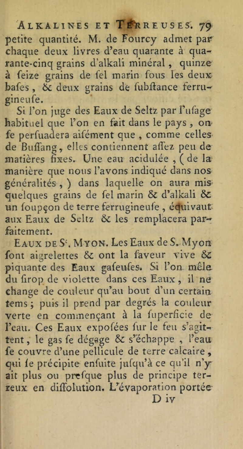 petite quantité. M. de Foiircy admet par chaque deux livres d’eau quarante à qua- rante-cinq grains d’alkali minéral , quinze à ieize grains de fel marin fous les deux bafes, & deux grains de fubflance ferru- gineufe. Si l’on juge des Eaux de Seltz par Fiifage habituel que l’on en fait dans le pays , on- fe perfuadera aifément que , comme celles de Buflang, elles contiennent afi’ez peu de matières fixes. Une eau acidulée , ( de la manière que nous l’avons indiqué dans nos généralités , ) dans laquelle on aura mis quelques grains de fel marin & d’allcali Sc un foupçon de terre ferrugineufe , équivaut aux Eaux de Seltz & les remplacera par- faitement. Eaux de S'. M yon. Les Eaux de S. Myon font aigrelettes & ont la faveur vive piquante des Eaux gafeufes. Si l’on mêle du firop de violette dans ces Eaux, il ne change de couleur qu’au bout d’un certain tems ; puis il prend par degrés la couleur verte en commençant à la fuperficie de l’eau. Ces Eaux expofées fur le feu s’agit- tent, le gas fe dégage & s’échappe , l’eau fe couvre d’une pellicule de terre calcaire , qui fe précipite enfuite jufqu’à ce qu’il n’y ait plus ou pirfque plus de principe ter- reux en diffolution. L’^évaporation portée- D iv
