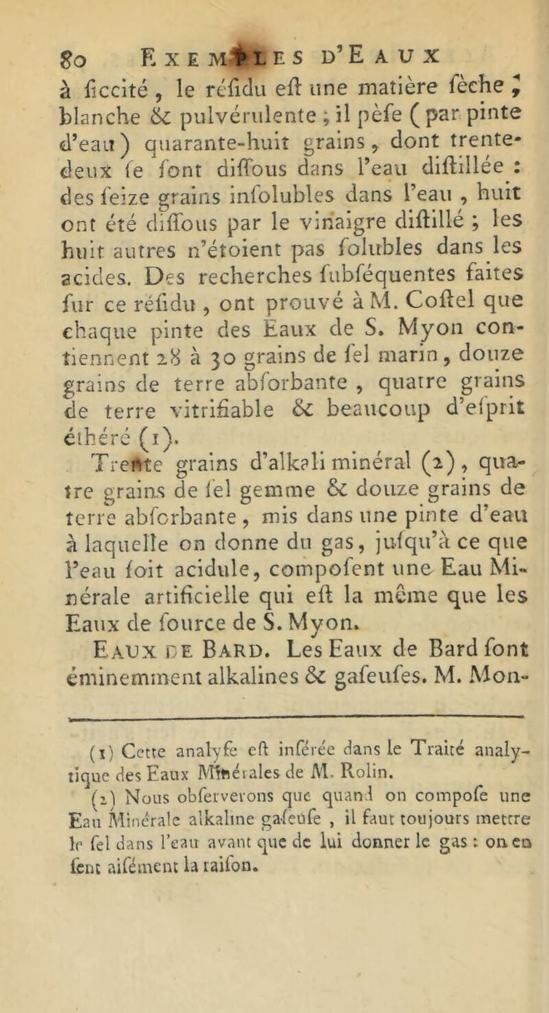 à ficcité , le réTidu eft une matière fèche ^ blanche 6c pulvérulente ; il pèfe ( pan pinte d’eau) quarante-huit grains, dont trente- deux le font diffous dans l’eau diftillée : des feize grains infolubles dans l’eau , huit ont été diffous par le vinaigre diftillé ; les huit autres n’étoient pas folubles dans les acides. Des recherches fubféquentes faites fur ce réfidu , ont prouvé àM. Coftel que chaque pinte des Eaux de S. Myon con- tiennent 28 à 30 grains de fel marin, douze grains de terre abforbante , quatre grains de terre vitrifiable 6c beaucoup d’elprit éihérc (i). Trente grains d’alkali minéral (2), qua^ tre graias de lel gemme &c douze grains de terre abforbante, mis dans une pinte d’eau à laquelle on donne du gas, julqu’àce que l’eau (oit acidulé, compofent une Eau Mi- nérale artificielle qui eft la même que les Eaux de fource de S. Myon. Eaux de Bard. Les Eaux de Bardfont éminemment alkalines &c gafeufes. M. Mon- (i) Cette analyfe eft inférée dans le Traité analy- tique des Eaux Mlttéiales de M. Rolin. (1) Nous obfervevons que quand on compofe une Eau Minérale alkaltne gafeufe , il faut toujours mettre le fel dans l’eau avant que de lui donner le gas ; onco lent aifément la taifon.