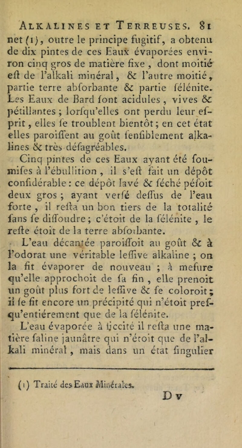 net (i), outre le principe fugitif, a obtenu de dix pintes de ces Eaux évaporées envi- ron cinq gros de matière fixe , dont moitié efi de l’alkali minéral, l’autre moitié, partie terre abforbante & partie félénite. Les Eaux de Bard font acidulés , vives & pétillantes; lorfqu’elles ont perdu leui\ef- prit, elles le troublent bientôt ; en cet état elles paroifient au goût lenüblernent alka- lines & très défagréables. Cinq pintes de ces Eaux ayant été fou- mifes à l’ébullition , il s’eft fait un dépôt confidérable : ce dépôt lavé & féché péfoit deux gros ; ayant verlé deffus de l’eau forte , il relia un bon tiers de la totalité fans fe diffoudre ; c’étoit de la félénite , le refie étoit de la terre abforbante. • L’eau décarqée paroifToit au goût ôc à l’odorat une véritable lefîive alkaline ; ou la fit évaporer de nouveau ; à mefure qu’elle approchoit de fa fin , elle prenoit un goût plus fort de leffive & fe coloroit; il fe fit encore un précipité qui n’étoit pref- qu’entiérement que de la félénite. L’eau évaporée à ijccité il rcfla une ma- tière faillie jaunâtre qui n’éroit que de l’al- kali minéral , mais dans un état fingulier (i) Traité desEaux Miiiétales. Dv l