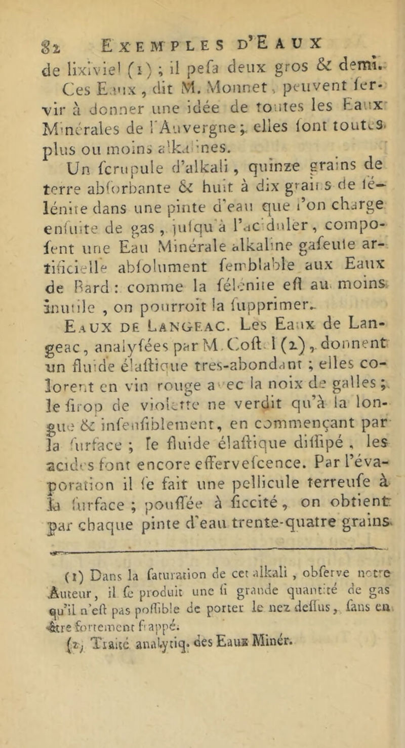 de lixlvie' fi ) ; il pefa deux gros & demi- Ces E.uix, dit M. Monnet, peuvent Ier- vir à donner une idée de tontes les Eaux' Minérales de l'Auvergne;, elles lont toutes, plus ou moins c:’.ka'’nes. Un fcrupule d’alkali, quinze grains de terre abforbante 6c huit a dix graif s de lé— lénite dans une pinte d'eau que l’on charge enluite de gas , julqu'à l’ac dnler, compo- fent une Eau Minérale alkaline gafeule ar- tificielle abfolument femblable aux Eaux de Bard : comme la félenite efl ait moins iniuilc , on pourroit la lupprimer^ Eaux de Langeac. Les Eaux de Lan- geac, anaiyfées par M. C.oft-1 (i) donnent un fluide élallique tres-abondanr ; elles co- lorent en vin rouge a ec la noix de galles ; îefirop de violette ne verdit qu’à la lon- gue 6^ infenfiblemenr, en commençant par la 'urtace ; le fluide élaftique diliipé , les acides font encore efFervefcence. Par l’éva- poration il lé fait une pellicule terreufe à la turface ; pouffée à Eccité, on obtient par chaque pinte d'eau trente-quatre grains (t) Dans la faturation de cet aikali , obferve nct-e Auteur, il fe produit une li grande quantité de gas qu’il n’eft pas pollibîe de porter le nez deüus, fans ea <&re fortement bappé; (z; Tiaité anal.ytiq* des Eau* Miner.