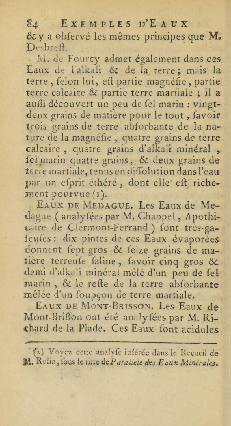 & y 3 obiervé les mêmes principes que M; Desbrefi. . M. (it; Fourcy admet également dans ces Eaux de lalkali 6c de la rerre ; mais la terre , félon lui, eft partie magnéfie , partie terre calcaire & partie terre martiale ; il a auEi découvert un peu de fel marin : vingt- deux grains de matière pour le tout, favoir trois grains de terre abforbante de la na- ture de la magnéfie , quatre grains de terre calcaire , quatre grains d’alkali minéral , fei marin quatre grains, & deux grains de terre martiale, tenus en dilTolution dans l’eau par un elprit éthéré , dont elle' eft riche- auent pourvue (i). Eaux de Medague. Les Eaux de Me- dague (analylées par M. Chappel, Apothi- caire de Clermont-Ferrand ) font très-ga- jeules : dix pintes de ces Eaux évaporées donnent fept gros & feize grains de ma- tière terreule faline, favoir cinq gros 6c demi d’alkaÜ minéral mêlé d’un peu de fel luarin , le refte de la terre abforbante tuêlée d’un foupçon de terre martiale. Eaux de Mont-Brisson. Les Eaux de Mont-Briffon ont été annlyfées par M. Ri- chard de la Plade. Ces Eaux font acidulés (î) Voyez cette analyfe inférée dans le Kcçeeil de Roiin, Ibus le citie d^ParalieU dûs Eaux Minéraiej^
