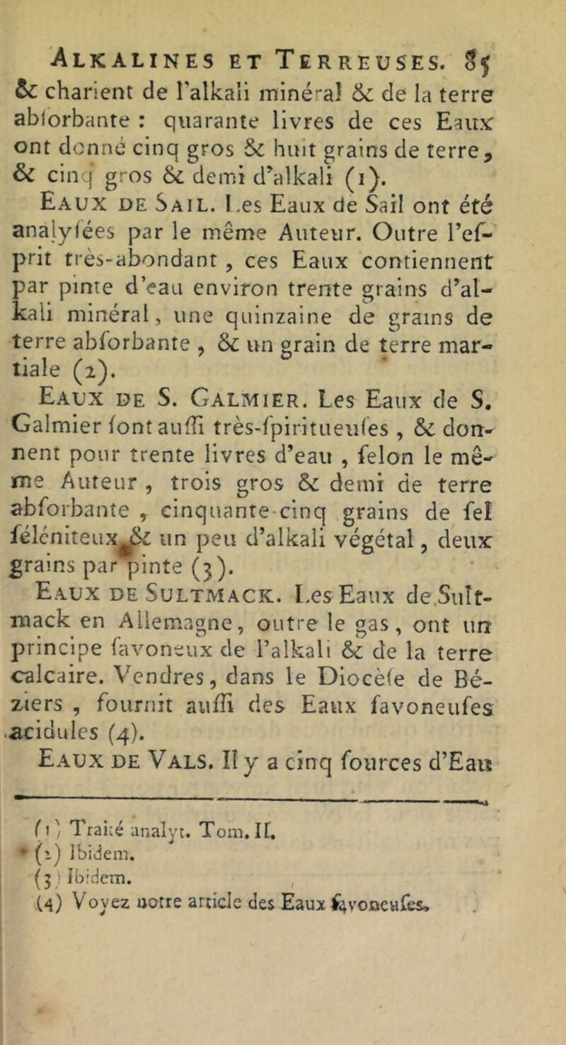 te charient de l’alkau miné:'a} & de la terre ablorbante : quarante livres de ces Eau.Y ont donné cinq gros te huit grains de terre, ôe cinq' gr os & demi d’alkali (i). Eaux de Sail. Les Eaux de Sail ont été analylées par le même Auteur. Outre l’ef- prit très-abondant, ces Eaux contiennent par pinte d’eau environ trente grains d’al- kali minéral, une quinzaine de grains de terre abforbante , te un grain de terre mar- tiale (2). Eaux de S. Galmier. Les Eaux de S. Galmier font aufîi très-fpiritueu(es , & don- nent pour trente livres d’eau , félon le mê- me Auteur , trois gros te demi de terre abforbante , cinquante cinq grains de feî félcniteux^ un peu d’alkali végétal, deux grains par pinte (3). Eaux de Sultmack. Les Eaux de.SuIt- mack en Allemagne, outre le gas, ont un principe favoneux de l’alkali & de la terre calcaire. Vendres, dans le Dlocèfe de Bé- ziers , fournit aufTi des Eaux favoneiifes ■acidulés (4). Eaux de Vals. II y a cinq fources d’Eau (i', Traité analyt. Tom. If, ♦ (1) Ibidem. (jjîbtdcm. , U) Voyez notre article des Eaux Étyoueafes.