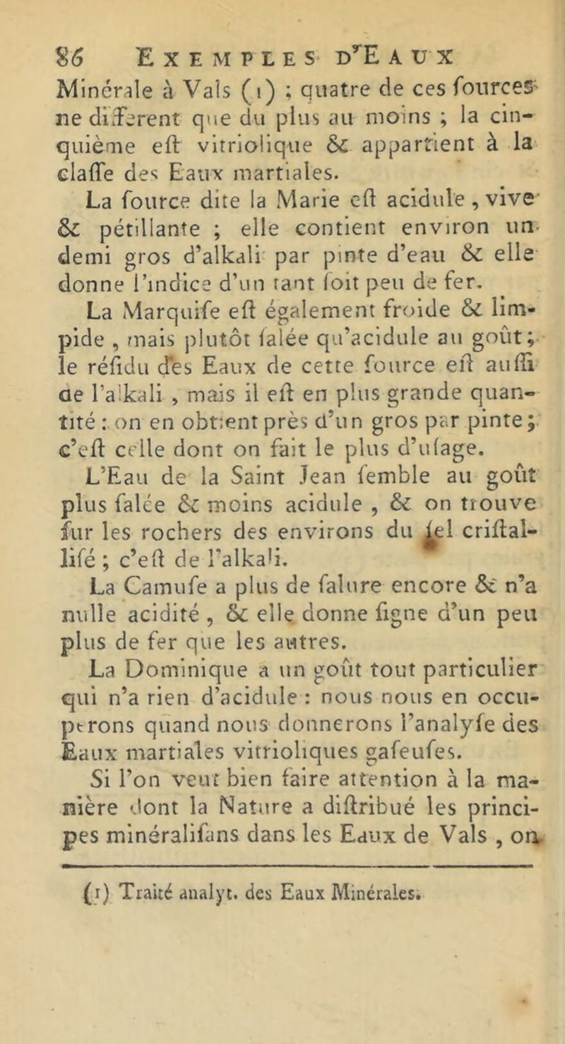 Minér;ile à Vais (i) ; quatre de ces fonrceS' ne diderent que du plus au moins ; la cin- quième eft vltriolique 6c appartient à la claffe des Eaux martiales. La foiirce dite la Marie c-d acidulé , vive 6c pétillante ; elle contient environ un- demi gros d’alkdli par pinte d’eau 6c elle donne l’indice d’un tant ioit peu de fer. La Marquife efl également froide 6c lim- pide , mais jilutôt lalée qu’acidulé au goût; le réfidu (fes Eaux de cette fource eil aulîi ae l’aikali , mais il etl en plus grande quan- tité : on en obtient près cl’u n gros par pinte c’eft celle dont on fait le plus d’ulage. L’Eau de la Saint Jean femble au goût plus falce 6c moins acidulé , 6c on trouve fur les rochers des environs du iel criftal- lifé ; c’eü de l’alkali. La Camufe a plus de falure encore 6i n’a nulle acidité , 6c elle donne figne d’un peu plus de fer que les autres. La Dominique a un goût tout particulier qui n’a rien d’acidule : nous nous en occu- ptrons quand nous donnerons l’analyfe des Eaux martiales vitrioliques gafeufes. Si l’on veut bien faire attention à la ma- nière dont la Nature a diftribué les princi- pes minéralifans dans les Eaux de Vais , orv-
