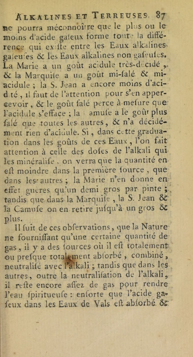 îae pourra méconnbîîre que le plus ou le moins d’acide galeux forme tout ' la diffé- rence qui ex lie entre les Eaux alkalineS' galeires & les Eaux alkalines non gafeiilcS. La Marie a un goût acidulé trcs-decidé & la Marquile a un goût mi-falé & mi- acidule ; la S. Jean a encore moins d’aci- d té , il faut de l’attention pour s’en apper- eevoir , & le goût falé perce à mefure que 1 acidulé s’efface ; la amufe a le goiV plus falé que toutes les autres, 6c n’a décidé- ment rien d’aciuule. Si, dans C-tte gradua- tion dans les goûts de ces Eaux , l’on fait attention à celle des doits de l’alkali qui les mlnéralife , on verra que la quantité en efl moindre dans la première iource , que dans les-'autres; la Marie n’en donne en effet gutres qu’un demi gros par pinte ; tandis que dans la Marquile , la S. Jean 6c la Camufe on en retire jufqu’à un gros 6c plus. Il fuit de ces obfervations, que la Nature ne fourniffant qu’une certaine quantité de gas , il y a des lources oit il eft totalement ou prefque totaUnnent abiorbé , combiné, neutralifc avec rakali ; tandis que dans les autres, outre la neufralifation de l’alkali, il reffe encore affez de gas pour rendre l’eau fpiritueufe : enforîe que l’acide ga- feux dans les Eaux de Vais efl abiorbé Ô5'