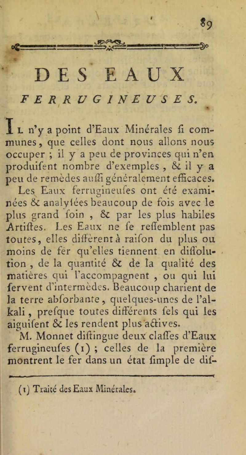 f «9 \ c DES EAUX F E R^R UGIUEUSES. I L n’y a point d’Eaux Minérales fi eom- munes, que celles dont nous allons nous occuper ; il y a peu de provinces qui n’en produifent nombre d’exemples , & il y a peu de remèdes aufîi généralement efficaces. Les Eaux ferrucrineures ont été exami- \ O ^ nées &; analylées beaucoup de fois avec le plus grand foin , ôc par les plus habiles Artiftes. Les Eaux ne fe relTemblent pas toutes, elles diffèrent à raifon du plus ou moins de fer qu’elles tiennent en diffolu- tion , de la quantité & de la qualité des matières qui l’accompagnent , ou qui lui fervent d’intermèdes. Beaucoup charient de la terre abforbante, quelques-unes de l’al- kali, prefque toutes différents fels qui les aiguifent & les rendent plus aéfives. M. Monnet diftingue deux claffes d’Eaux ferrugineufes (i) ; celles de la première montrent le fer dans un état fimple de dif-