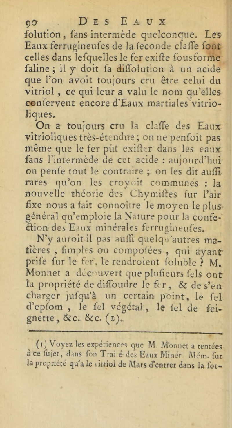 folution, fans intermède quelconque. Les Eaux ferruglneufes de la fécondé claffe font celles dans lefqiielles le fer exifle foiisforme faline ; il y doit fa diffolution à un acide que l’on avoir toujours cru être celui du vitriol, ce qui leur a valu le nom qu’elles conlervent encore d’Eaux martiales vitrio- liques. On a toujours cru la claffe des Eaux vitrioliques très-étendue ; on ne penfoit pas même que le fer put exifler dans les eaux fans l’intermède de cet acide : aujourd’hui on penfe tout le contraire ; on les dit aufîi. rares qu’on les croyolt communes : la nouvelle théorie des Chymiffes fur l’air fixe nous a fait connoître le moyen le plus général qu’emploie la Nature pour la confe-’ élion des E.nix minérales ferrugineufes. N'y auroitil pas aulfi quelqu’autres ma- tières , fimples ou compofées , qui ayant prife fur le f-r, le rendroient foluble ? M. Monnet a déc'Hivert que plufieurs fcls ont la propriété de dlffoudre le fe r , Sc de s’en charger jufqu’à un certain point, le fel d’epfom , le fel végétal, le lel de fei- gnette, 6ic. &c. (ij.. (i) Voyez les eypériences que M. Monnet a tentées à ce fiii’et, dans fon Trai é des Eaux Miner Além. fur la propriété qu aie vûtioi de Mats d’entrer dans la for-
