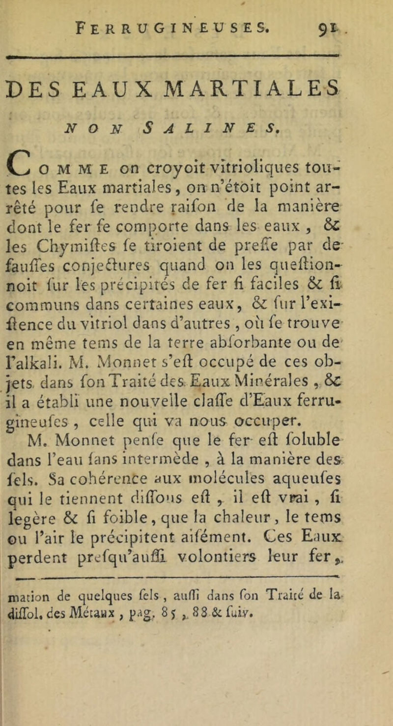 Ferrugineuses. 9t. DES EAUX MARTIALES NON Salines, C O M M E on croyoit vîtrioliques tou- tes les Eaux martiales, on n’étôit point ar- rêté pour fe rendre raifon de la manière dont le fer fe comporte dans les eaux , ÔC les Chymiftes fe tiroient de prelle par de- faufles conjeftures quand on les queflion- noit fur les précipités de fer E faciles & E communs dans certaines eaux, & fur Texi- flence du vitriol dans d’autres , où fe trouve en même tems de la terre abforbante ou de* l’alkali. M. Monnet s’eft occupé de ces ob- jets. dans fon Traité des. Eaux Minérales , ôc il a établi une nouvelle claffe d’Eaux ferru- gineufes , celle qui va nous occuper. M. Monnet penfe que le fer ell foluble dans l’eau lans intermède , à la manière des fels. Sa cohérence aux molécules aqueufes qui le tiennent diffous eft , il eft vrai , fi légère & fi foible,que la chaleur, le tems ou l’air le précipitent aifément. Ces Eaux: perdent prefqu’auâi volontiers leur fer,. macion de quelques fels , auHl dans Ton Traicé de la- dilTol, des Métaux , pag. 85 88 & fuiy.