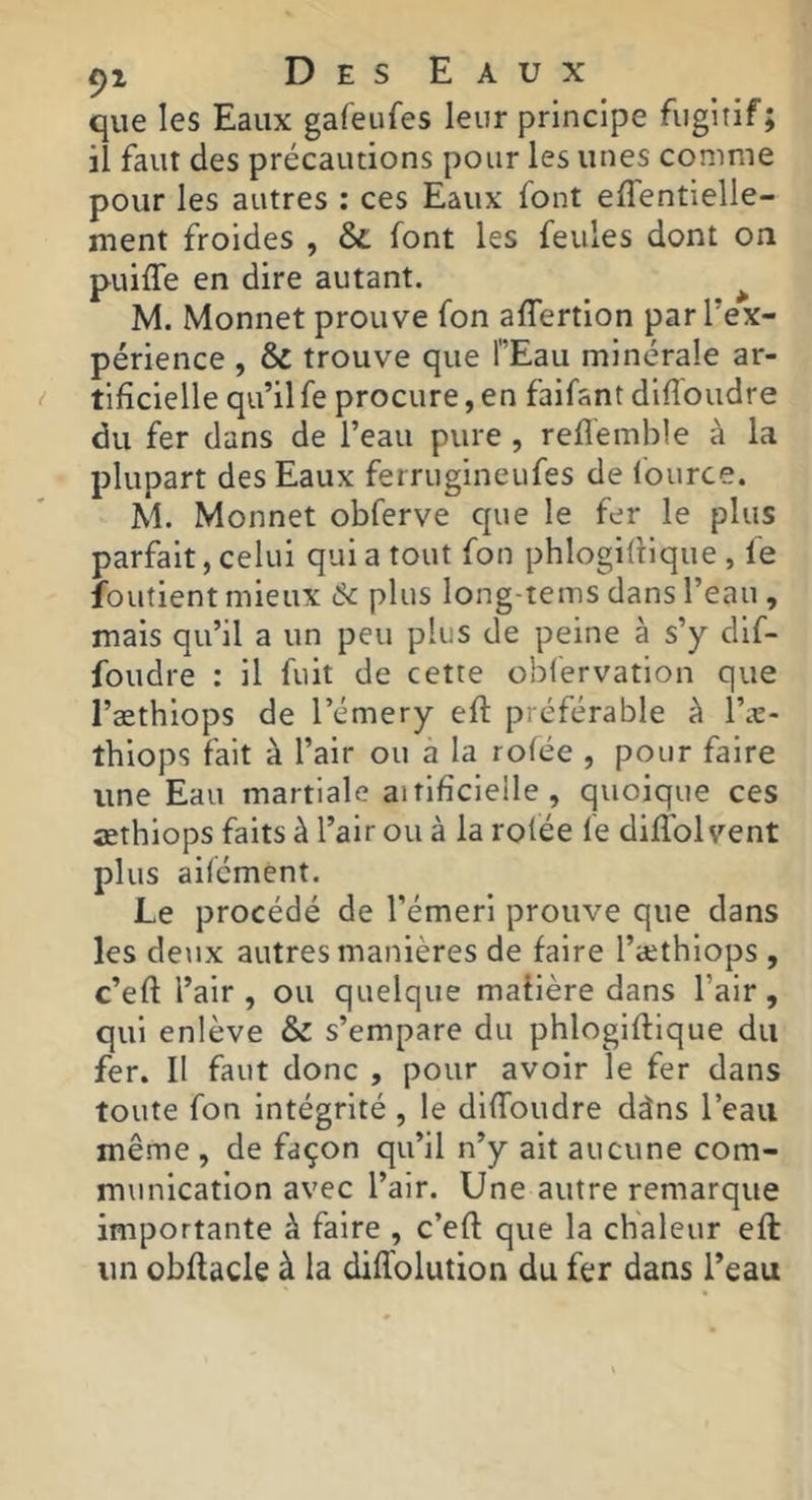 que les Eaux gafeiifes leur principe fugitif; il faut des précautions pour les unes comme pour les autres : ces Eaux font effentielle- ment froides , &; font les feules dont on puiffe en dire autant. ^ M. Monnet prouve fon affertion par l’ex- périence , & trouve que TEau minérale ar- tificielle qu’il fe procure, en faifant diffoudre du fer dans de l’eau pure , reflémble à la plupart des Eaux ferrugineufes de fource. M. Monnet obferve que le fer le plus parfait, celui qui a tout fon phlogiliique , fe foutient mieux 6c plus long-tems dans l’eau , mais qu’il a un peu plus de peine à s’y dlf- foudre : il fuit de cette obfervation que l’æthiops de l’émery eft préférable à l’æ- thlops fait à l’air ou a la rofée , pour faire une Eau martiale aitlfîclelle , qvioique ces œthlops faits à l’air ou à la rofée fe diflbl vent plus aifémênt. Le procédé de l’émeri prouve que dans les deux autres manières de faire l’æthiops , c’eft l’air , ou quelque maiière dans l’air , qui enlève & s’empare du phloglflique du fer. II faut donc , pour avoir le fer dans toute fon intégrité , le diffoudre dàns l’eau même , de façon qu’il n’y ait aucune com- munication avec l’air. Une autre remarque importante à faire , c’eft que la chaleur eft un obftacle à la diffolution du fer dans l’eau