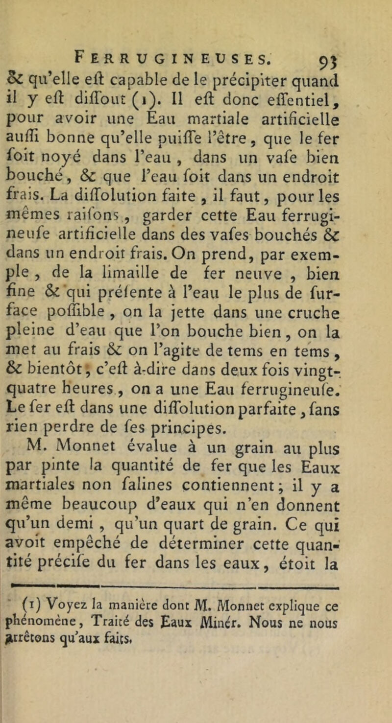 Bc qu’elle ell: capable de le précipiter quand il y ed diffout (1). Il eft donc effentiel, pour avoir une Eau martiale artificielle aufii bonne qu’elle puifiTe l’être, que le fer fbit noyé dans l’eau , dans un vafe bien bouché, & que l’eau foit dans un endroit frais. La dififoiution faite , il faut, pour les mêmes raifons, garder cette Eau fer ru gi- neufe artificielle dans des vafes bouchés & dans un endroit frais. On prend, par exem- ple , de la limaille de fer neuve , bien fine & qui prélente à l’eau le plus de fur- face poflible , on la jette dans une cruche pleine d’eau que l’on bouche bien, on la met au frais & on l’agite de tems en tems , & bientôt; c’efl à-dife dans deux fois vingt-, quatre heures , on a une Eau ferrugineule. Le fer eft dans une dilTolution parfaite, fans rien perdre de fes principes. M. Monnet évalue à un grain au plus par pinte la quantité de fer que les Eaux: martiales non falines contiennent; il y a même beaucoup d’eaux qui n’en donnent qu’un demi , qu’un quart de grain. Ce qui avoit empêché de déterminer cette quan- tité précife du fer dans les eaux, étoit la (i) Voyez la manière donc M. Monnet explique ce phénomène, Traité des Eaux Miner. Nous ne nous jUrrêtons qu’aux faits.