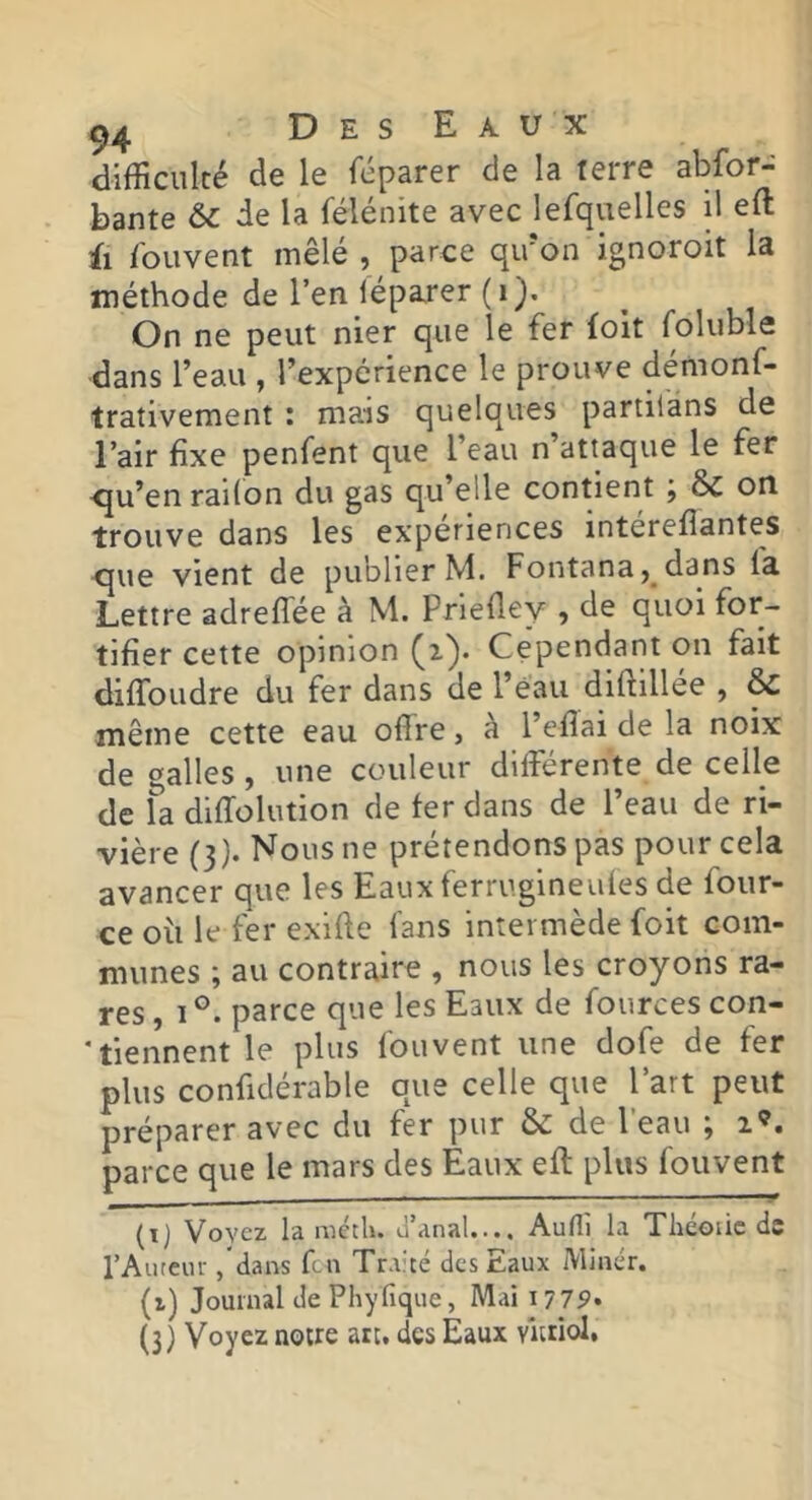difficulté de le féparer de la terre abfor- bante & de la félénite avec lerquelles il eft il iouvent mêlé , parce qu'on ignoroit la méthode de l’en jéparer (i). On ne peut nier que le fer folt foluble dans l’eau , l’expérience le prouve démonf- trativement : mais quelques partilans de l’air fixe penfent que l’eau n’attaque le fer <ju’en railon du gas qu’elle contient j & on trouve dans les expériences intérefiantes -que vient de publier M. Fontana, dans fa Lettre adreflée à M. Prlefley , de quoi for- tifier cette opinion (i). Cependant on fait diffoudre du fer dans de l’éau diftillée , & même cette eau offre, à l’effai de la noix de malles , une couleur différente de celle de fa dlffolution de fer dans de l’eau de ri- vière (3). Nous ne prétendons pas pour cela avancer que les Eaux ferrugineufes de four- ce où le fer exiffe fans intermède foit com- munes ; au contraire , nous les croyons ra- res , 1 parce que les Eaux de fources con- * tiennent le plus fou vent une dofe de fer plus confidérable que celle que l’art peut préparer avec du fer pur & de l’eau ; parce que le mars des Eaux efl plus fouvent (t) Voyez la métU. ù’anal.... Aufîi la Théoiic de l’Aiireur /dans fen Tr.vté des Eaux IVlinér. (i) Journal de Phylique, Maii775»* (3) Voyez notre arc. des Eaux vitriol,