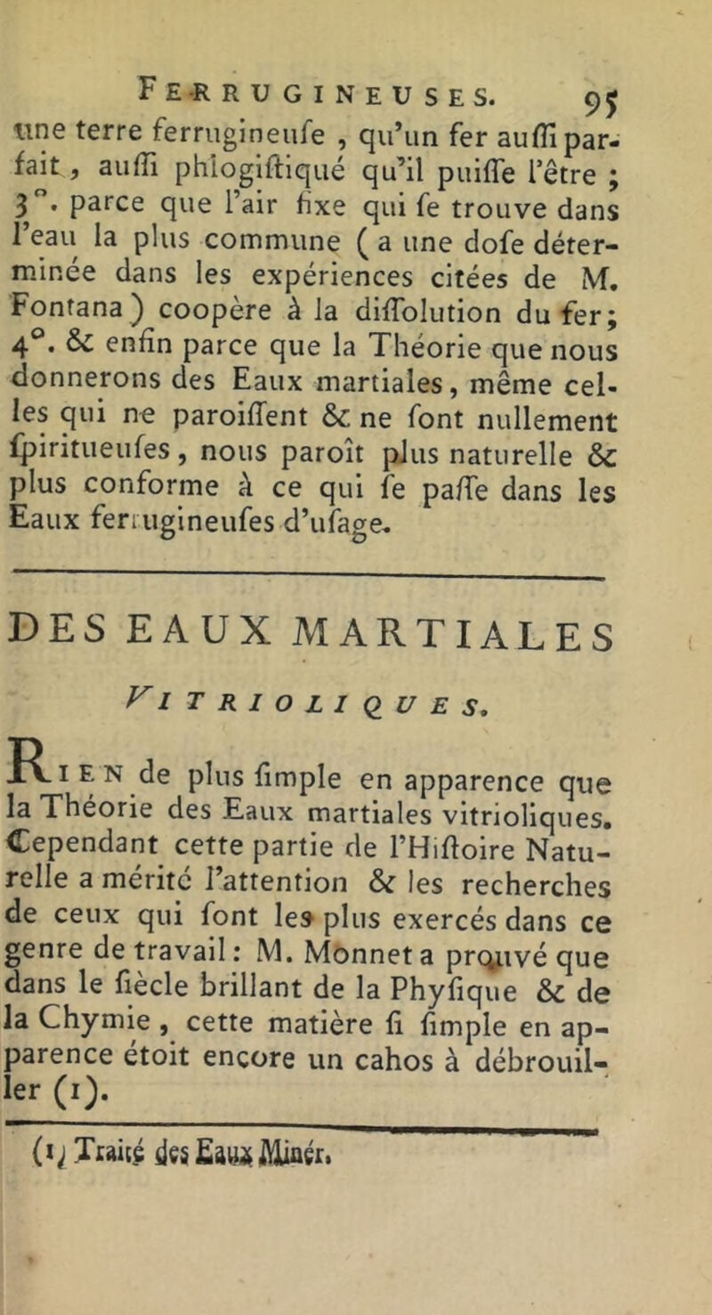 line terre ferrugineufe , qu’un fer auflî par- fait , aufîi phiogiftiqué qu’il puiffe l’être ; 3 parce que l’air fixe qui fe trouve dans 1 eau la plus commune ( a une dofe déter- minée dans les expériences citées de M. Fontana) coopère à la diffolution du fer; 4®. & enfin parce que la Théorie que nous donnerons des Eaux martiales, même cel- les qui no paroifTent & ne font nullement fpiritueufes, nous paroît plus naturelle & plus conforme à ce qui fe pa/Te dans les Eaux feriugineufes d’ufage. DES EAUX MARTIALES y'iTRlOLlClUES, plws fimple en apparence que la Théorie des Eaux martiales vitrioliques. Cependant cette partie de l’Hifloire Natu- relle a mente l’attention & les recherches de ceux qui font les plus exercés dans ce genre de travail : M. Mônnet a prc^ivé que dans le fiecle brillant de la Phyfique & de la Chymie , cette matière fi fimple en ap- parence etoit encore un cahos à débrouil- ler (i). (i; Ttaieç iiçs Miaéti