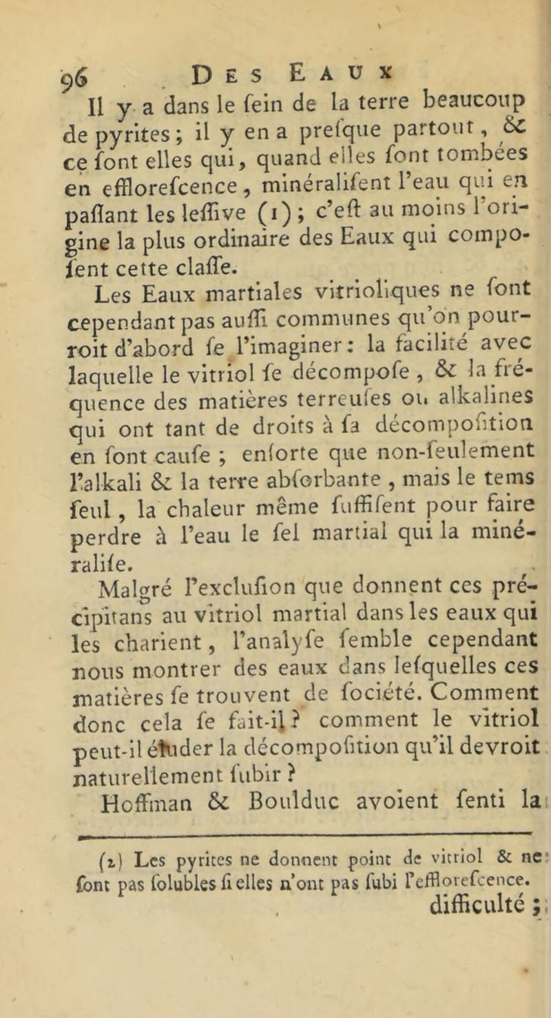 Il y a dans le fein de la terre beaucoup de pyrites; il y en a prelque partout, 6c ce font elles qui, quand elles font tombées en efflorefcence, minéralifent l’eau qui en paflant les lelîive (t) » au moins 1 ori- gine la plus ordinaire des Eaux qui compo- fent cette claffe. Les Eaux martiales vitrioliques ne font cependant pas auffi communes qu’on pour- roit d’abord fe l’imaginer : la facilité avec laquelle le vitriol fe décompofe , & la fré- quence des matières terreufes ou alkalines qui ont tant de droits a fa decompofition en font caufe ; enlorte que non-feulement Ealkali & la terre abforbante , mais le tems feul, la chaleur même fuffifent pour faire perdre à l’eau le fei martial qui la miné- ralife. Malgré l’exclufion que donnent ces pré- cipitans au vitriol martial dans les eaux qui les charient, l’analyfe femble cependant nous montrer des eaux dans lefquelles ces matières fe trouvent de fociété. Comment donc cela fe fait-il? comment le vitriol peut-il éîuder la décompofition qu’il devroit naturellement fubir ? Hoffman & Boulduc avoient fenti lai (i) Les pyrites ne donnent point de vitriol & ne' font pas folubles fl elles n’ont pas fubi refflorefcence. difficulté ; ,