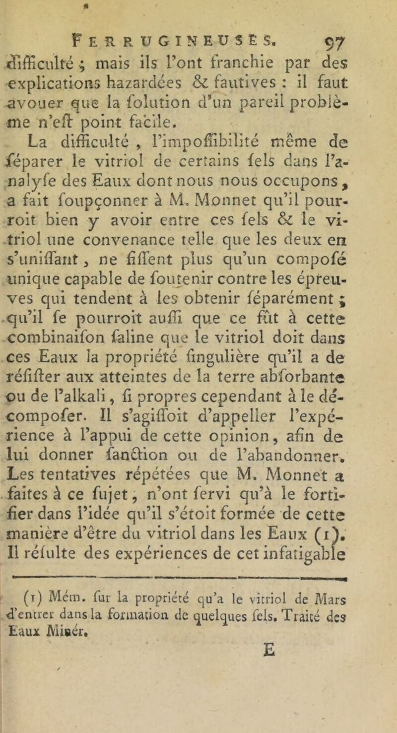 ^'ifficulté ; mais ils Font franchie par des explications hazardces & fautives : il faut avouer que la folution d’un pareil problè- me n’eft point facile. La difficulté , l’impoffibilité même de jféparer le vitriol de certains lels dans l’a- nalyfe des Eaux dont nous nous occupons, a fait foupçonner à M. IVlonnet qu’il pour- roit bien y avoir entre ces fels & le vi- triol une convenance telle que les deux en s’uniflant, ne fîffent plus qu’un compofé unique capable de foutenir contre les épreu- ves qui tendent à les obtenir Séparément ; .qu’il fe pourroit auffi que ce fût à cette combinaifon faline que le vitriol doit dans ces Eaux la propriété fingulière qu’il a de réfifter aux atteintes de la terre abforbante ou de l’alkali, fi propres cependant à le dé- compofer. Il s’agilToit d’appeller l’expé- rience à l’appui de cette opinion, afin de lui donner fanêlion ou de l’abandonner. Les tentatives répétées que M. Monnet a .faites à ce fujet, n’ont fervi qu’à le forti- fier dans l’idée qu’il s’étoit formée de cette manière d’être du vitriol dans les Eaux (i). Il rélulte des expériences de cet infatigable (t) Mém. fui la propriété cju’a le vitriol de Mars d’entrer dans la formation de quelques feis. Traité des Laux Miaér. E