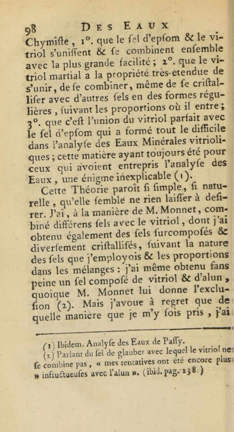 çS DesEaux Chymiae , que le Tel d’epfom & le vi- triol s’uniffent & fe combinent enlemble avec la plus grande facilité ; que le vi- triol martial a la propriété très-etendue de s’unir, defe combiner, meme de le criltal- lifer avec d’autres fels en des formes régu- lières , fuivant les proportions où il entre ; que c’eft l’union du vitriol parfait avec le fel d’epfom qui a formé tout le dimcile dans l’analyle des Eaux Minérales yitrioli- ques ; cette matière ayant toujours etc pour ceux qui aVoient entrepris l analyle des Eaux , une énigme inexplicable (•). Cette Théorie paroît fi fimple, fi natu- relle , qu’elle femble ne rien laifler à defi- rer. J’ai, à la manière de M. Monnet, com- biné différens fels avec le vitriol, dont | ai obtenu également des fels furcompoles oZ diverlement criftallifés, fuivant la nature des fels que j’employois & les proportions dans les mélanges : j’ai même obtenu fans peine un fel compofé de vitriol & > quoique M. Monnet lui donne 1 exclu- fion (^). Mais j’avoue à regret que de- quelle manière que je m’y fois pris , j-aii /il Ibidem. Analyfe des Eaux de PafTy. ^ (z) Parlant du fel de glauber avec lequel le vitriol ne: fe combine pas, « mes tentatives ont été encore pluss » infiuduculcs avec l’alun ». (ibid.pag. ijo )