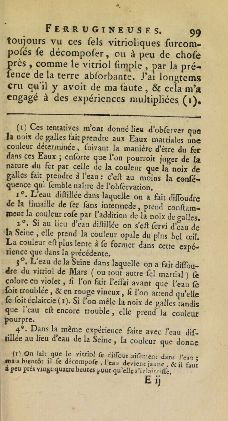 toujours vu ces fels vitrioliques furcom- pofés fe décompofer, ou à peu de chofe près , comme le vitriol fim^ple , par la pré- fence de la terre abforbante. J’ai longtems cru qu’il y avoit de ma faute , & cela m’a engagé à des expériences multipliées (i). (^) Ces tcntâcives mont donne lieu d'oblèrvcr que h noix de galles fait prendre aux Eaux mauiales une couleur déterminée, fuivant la manière d’être du fer dans ces Eaux j enforte que l’on pourroit juger de U nature du fer par celle de la couleur que la noix de galles fait prendre à l’eau : c’eft au moins la confé- quence qui lèmble naître de l’oblèrvation, I L eau diftillee dans laquelle on a fait difloudre de la limaille de fer fans intermede, prend conftam- Oient la couleur rofe par 1 addition de la noix de o^allcs. I®. Si au lieu d’eau diAillée on s’ell fèrvi d’eau de la Seine , elle prend la couleur opale du plus bel œil. La couleur eft plus lente à Ce former dans cette expé- rience que dans la précédente. ^ J®. L’eau de la Seine dans laquelle on a fait diffou- dre du vitriol de Mars ( ou tout autre fel martial ) fe colore en violet, fi l’on fait l’elfai avant que l’eau fe foit troublée, & en rouge vineux, fi l’on attend qu’elle fc foit éclaircie (i). Si l’on mêle la noix de galles tandis que l’eau eft encore trouble, elle prend la couleur pourpre. 4«. Dans la même expérience faite avec l’eau dif- tillée au lieu d’eau de la Seine, la couleur que donne (Il On (ait que le vitriol Ce difTout aifement dans JV.r, • ma.s bientôt il fe derompofe , l’eau devient jaune .& il fauî a f eu pte* Vingt quaue heures pour qu’elle s’tr Ia;-r:(re Eij