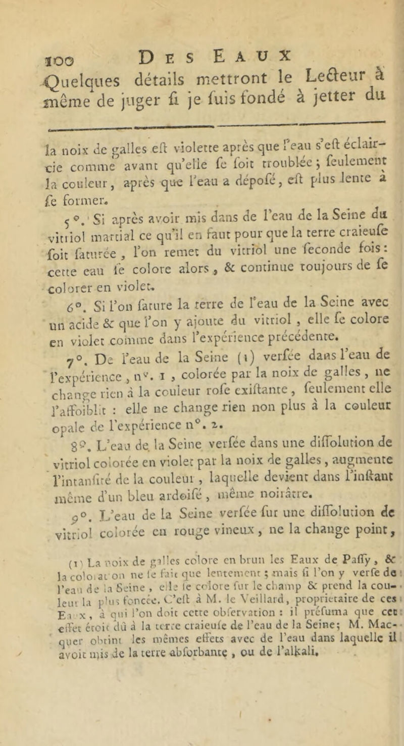 ■Quelques détails mettront le Lefteur à îîiême de juger fi. je fuis tonde a jetter du la noix Je galles efl: violette après que feau s’eft éclair- cie comme avant qu’elle fc foit troublée j feulement la couleur, après que l’eau a dépofé, eft plus Jente a fe former. 5 Si a,prcs avoir mis dans de l’eau de la Seine du viuioi martial ce qu’il en faut pour que la terre craieufe foit faturce , l’on remet du vitriol une fécondé fors : cette eau fe colore alors , & continue toujours de fe colorer en violet. 6°. Si l’on fature la terre de Teau de la Seine avec un acide & que l’on y ajoute du vitriol , elle fe colore en violet comme dans l’expérience précédente. 7°. De l’eau de la Seine (i) verfée dans l’eau de l’expérience , n''. i , colorée par la noix de galles , ne cliange rien à la couleur rofe exiftante , feulement elle J’aifoiblit : elle ne change rien non plus à la couleur opale de l’expérience n®. z. 8^. L’eau de. la Seine verfée dans une diiïblution de vitriol colorée en violet par la noix de galles, augmente l’intanfiré de la couleur, laquelle devient dans l’inRant meme dun bleu ardoile , inenre noiiatie. P®. L’eau de la Seine verfée fut une diflblution de vitriol colorée en rouge vineux, ne la change point, (1 ' La -ooix de pilles colore en brun les Eaux de Pafly , & la coloiar on ne le Lit tjiie lentement ; mais fi l’on y verfe do ■ l’ea'i de la Seine , cile le colore fur le cbamp & prend la cou- • leiii la plus t'oncce. Cl’cll à M. le Veillard, propritcairc de ces t El X, à qui l’on doit cette obfervation : il ptéfuma que cec effet écoit dù à la terre craieufe de l’eau de la Seine; M. Mac-* quer obtint les memes effets avec de l’eau dans laquelle ü avoir mis de la terre abforbance , ou de l’allcali.
