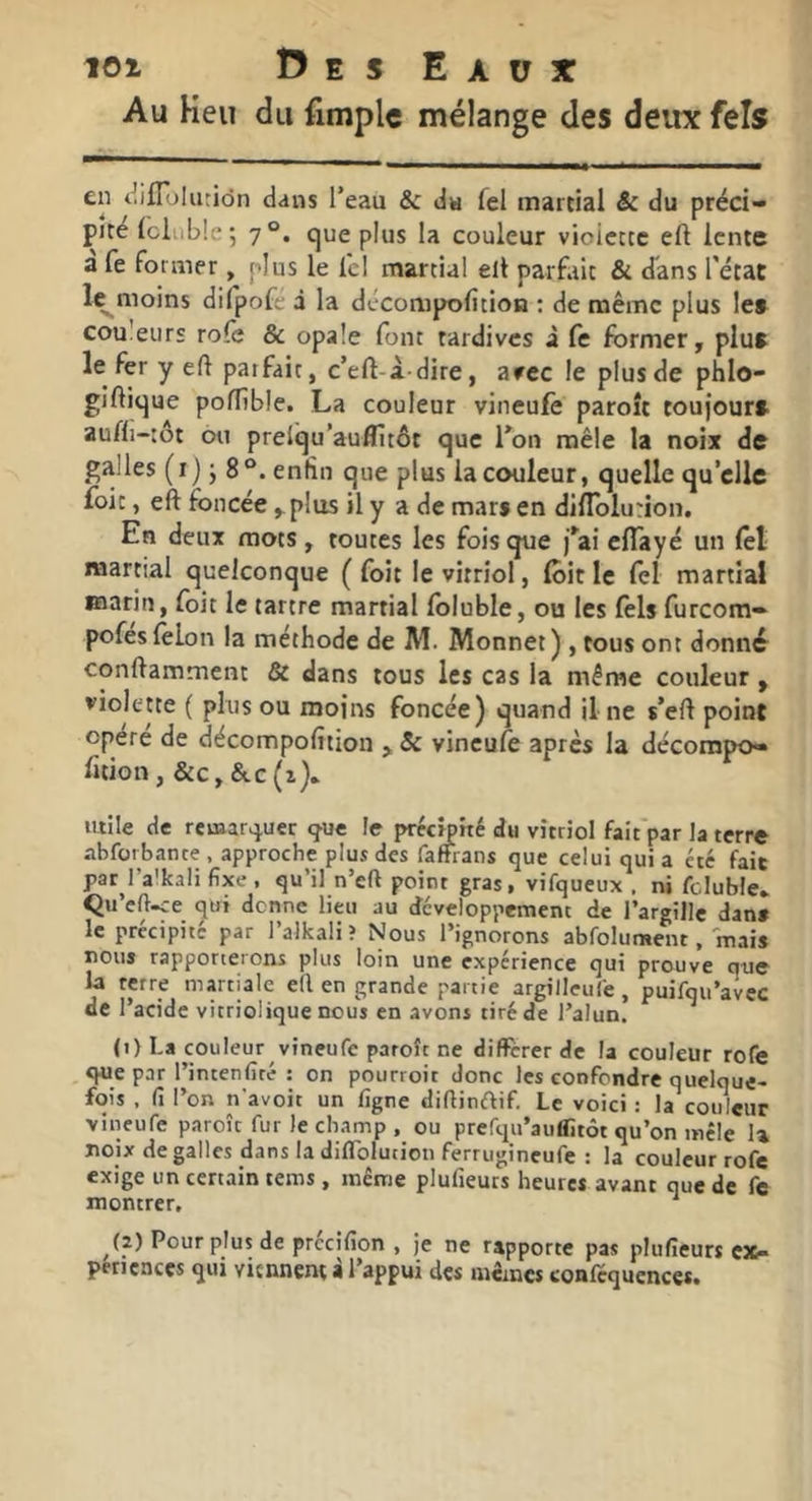 Au Heu du fimplc mélange des deux fels en t^ifToIiiriôn dans l’eau & du lei martial & du préci- pité (cliible; 7°. que plus la couleur violette eft lente a fe former , plus le ici martial elt parfait & dans l'état l^moins difpofe à la décompolition : de même plus le» couleurs rôle & opale font tardives i fe former, plu» le fer y eft parfait, c’eft-à-dire, arec le plus de phlo- giftique poftible. La couleur vineufè paroît toufour» aufli-:ôt ou prelqu’auflîtôt que l’on mêle la noix de galles (i) J 8°. enfin que plus la couleur, quelle qu’elle foie, eft foncée ,plus il y a de mar» en difTolurion. En deux mots, toutes les fois que j’ai effayé un fol martial quelconque ( fort le vitriol, foit le fol martial marin, foit le tartre martial foluble, ou les fols furcom- pofes folon la méthode de M. Monnet ) , tous ont donné conftamment & dans tous les cas la même couleur , violette ( plus ou moins foncée) quand il ne s’eft point opéré de décompofition , & vineufo après la décompo— fition, &c,&.c(i). utile de remarquer «fue fe précipité du vitriol fait par la terre abforbante , approche plus des faffians que celui qui a été fait par l’a'kali fixe , qu’il n’eft point gras, vifqueux , ni fcluble* Qu’eftee qui donne lieu au dcveloppemenc de rargille dan» le précipité par l’alkaliî Nous l’ignorons abfolument, mais nous rapporterons plus loin une expérience qui prouve que la terre martiale e(l en grande partie argilleuCe, puifqu’avec de l’acide vitriolique nous en avons tiré de l’alun. (i) La couleur vineufe paroît ne différer de la couleur rofe que par l’intenfiré ; on pourroit donc les confondre quelque- fois , fi l’on n'avoit un figne diftinftif. Le voici : la couleur vineufe paroît fur le champ , ou prefqu’auffitôt qu’on mêle 1» noix de galles dans la diflblution ferrugineufe : la couleur rofe exige un certain tems, même plufieurs heures avant que de fe montrer, ^ ^(2) Pour plus de prccifion , je ne rapporte pas plufieurs cxi- perienccs qui virnnent à l’appui des mêmes confequences.