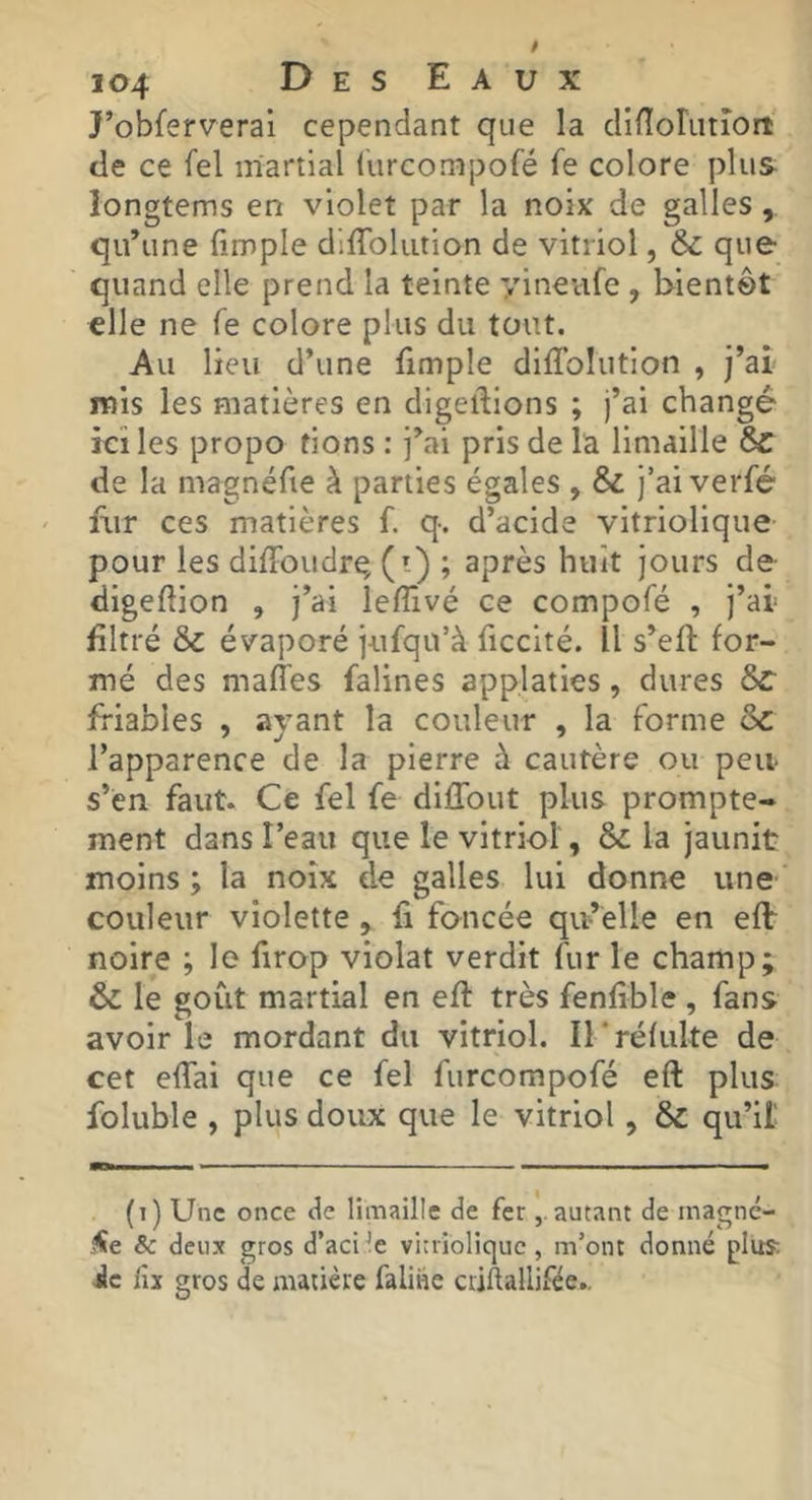 J’obferverai cependant que la clinorLitîort tle ce fel martial lurconipofé fe colore plus longtems en violet par la noix de galles, qu’une (impie dKTolution de vitriol, & que quand elle prend la teinte yineufe , bientôt elle ne fe colore plus du tout. Au lieu d’une fimple dKTolution , j’ai mis les matières en dlgelTlons ; j’ai changé ici les propo fions : j’ai pris de la limaille Sc de la magnéfie à parties égales , & j’aiverfé fiir ces matières f. q. d’acide vitriolique pour les dKToudrq (i) ; après huit jours de- dlgeftion , j’ai lelTivé ce compofé , j’ai filtré & évaporé jufqu’à ficcité. Il s’eK: for- mé des malTes falines app.laties, dures 8>c friables , ayant la couleur , la forme & l’apparence de la pierre à cautère ou peu* s’en faut. Ce fel fe dilTout plus prompte- ment dans Peau que le vitriol, & la jaunit moins ; la noix de galles lui donne une couleur violette, fi foncée qu’elle en eflr noire ; le firop violât verdit fur le champ; & le goût martial en eft très fenfible , fans avoir le mordant du vitriol. ITréfiilte de cet effai que ce fel furcompofé eft plus foluble , plus doux que le vitriol , & qu’il' (t) Une once de limaille de ferautant de magne- .^e & deux gros d’acide vitriolique, m’ont donné plus ic fu gros de matière faline criftallifée..