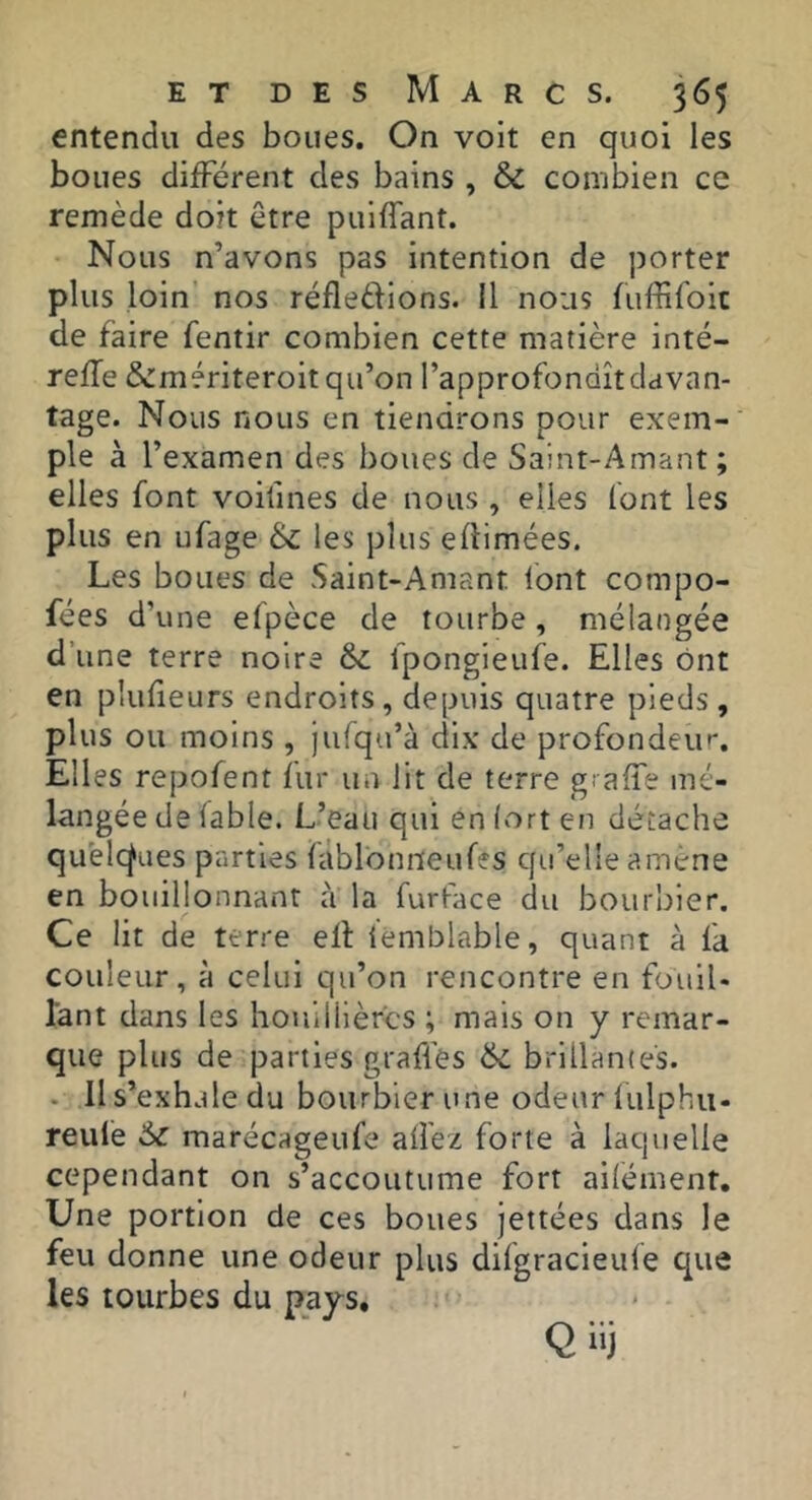 entendu des boues. On voit en quoi les boues différent des bains , & combien ce remède doit être puiflant. Nous n’avons pas intention de porter plus loin nos réfledions. il nous fuffifoic de faire fentir combien cette matière inté- refTe &mériteroit qu’on l’approfondît davan- tage. Nous nous en tiendrons pour exem- ple à l’examen des boues de Saint-Amant ; elles font voifines de nous , elles (ont les plus en ufage & les plus edimées. Les boues de Saint-Amant tont compo- fées d’ une efpèce de tourbe, mélangée d’une terre noire & fpongieiife. Elles ont en plufieurs endroits, depuis quatre pieds , plus ou moins , Julqa’à dix de profondeiu'. Elles repofent fur un lit de terre giaffe mé- langée de (able. L’eau qui en fort en détache qu'elcÿües parties fàblbniieufes qu’elle amené en bouillonnant à la furface du bourbier. Ce lit de terre elt iemblable, quant à fa couleur, à celui qu’on rencontre en foulU lant dans les houillières ; mais on y remar- que plus de parties graffes brillantes. . Il s’exhale du bourbier une odeur lulphu- reule marécageufe allez forte à laquelle cependant on s’accoutume fort ailement. Une portion de ces boues jettées dans le feu donne une odeur plus dilgracieule que les tourbes du p_ays.